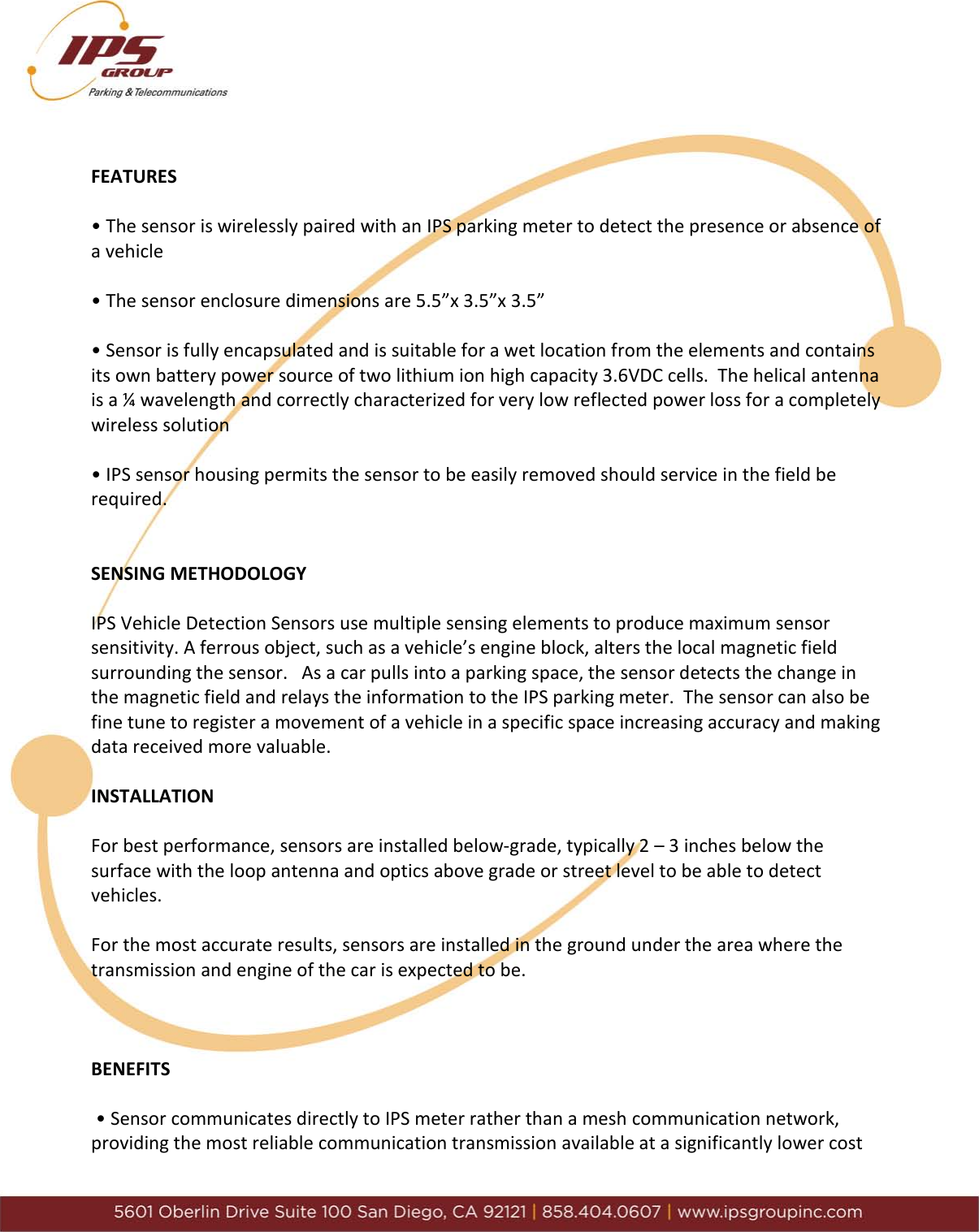      FEATURES  &bull; The sensor is wirelessly paired with an IPS parking meter to detect the presence or absence of a vehicle  &bull; The sensor enclosure dimensions are 5.5&rdquo;x 3.5&rdquo;x 3.5&rdquo;   &bull; Sensor is fully encapsulated and is suitable for a wet location from the elements and contains its own battery power source of two lithium ion high capacity 3.6VDC cells.  The helical antenna is a &frac14; wavelength and correctly characterized for very low reflected power loss for a completely wireless solution  &bull; IPS sensor housing permits the sensor to be easily removed should service in the field be required.   SENSING METHODOLOGY  IPS Vehicle Detection Sensors use multiple sensing elements to produce maximum sensor sensitivity. A ferrous object, such as a vehicle&rsquo;s engine block, alters the local magnetic field surrounding the sensor.   As a car pulls into a parking space, the sensor detects the change in the magnetic field and relays the information to the IPS parking meter.  The sensor can also be fine tune to register a movement of a vehicle in a specific space increasing accuracy and making data received more valuable.  INSTALLATION  For best performance, sensors are installed below-grade, typically 2 &ndash; 3 inches below the surface with the loop antenna and optics above grade or street level to be able to detect vehicles.  For the most accurate results, sensors are installed in the ground under the area where the transmission and engine of the car is expected to be.    BENEFITS   &bull; Sensor communicates directly to IPS meter rather than a mesh communication network, providing the most reliable communication transmission available at a significantly lower cost 