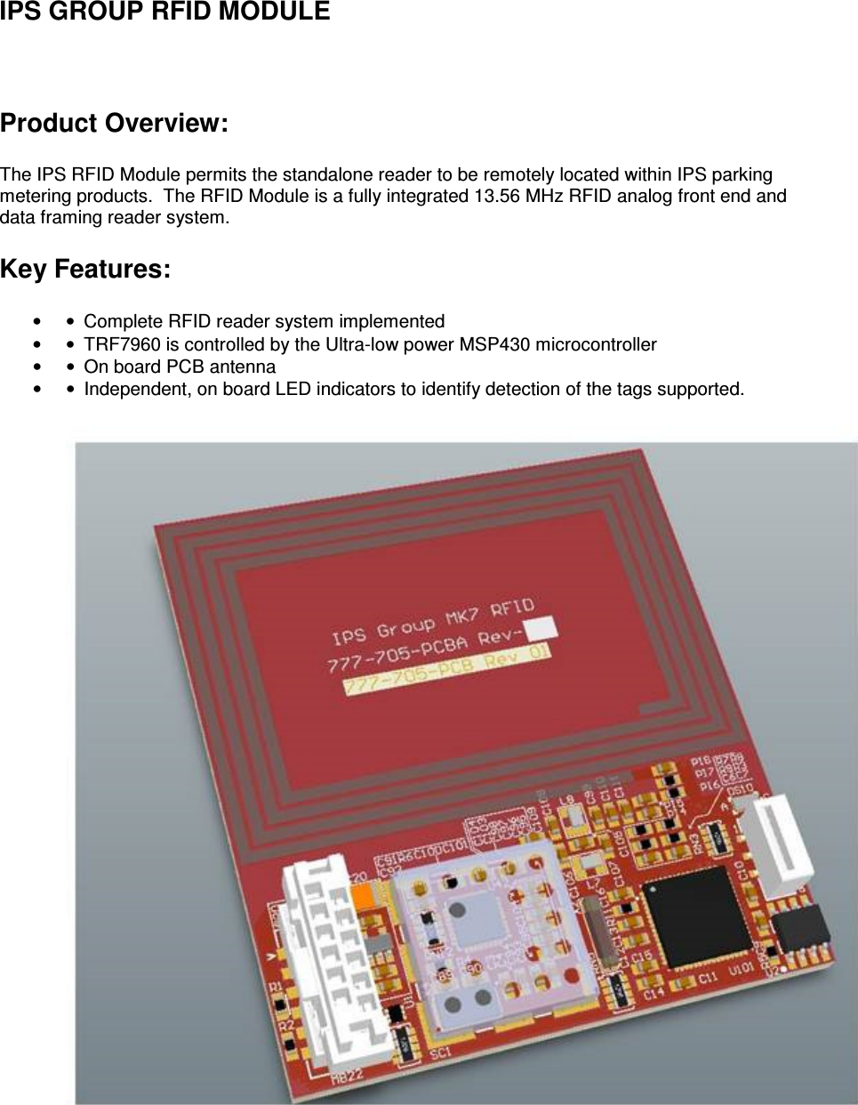 IPS GROUP RFID MODULE  Product Overview:  The IPS RFID Module permits the standalone reader to be remotely located within IPS parking metering products.  The RFID Module is a fully integrated 13.56 MHz RFID analog front end and data framing reader system.  Key Features:  • •  Complete RFID reader system implemented  • •  TRF7960 is controlled by the Ultra-low power MSP430 microcontroller  • •  On board PCB antenna   • •  Independent, on board LED indicators to identify detection of the tags supported.    