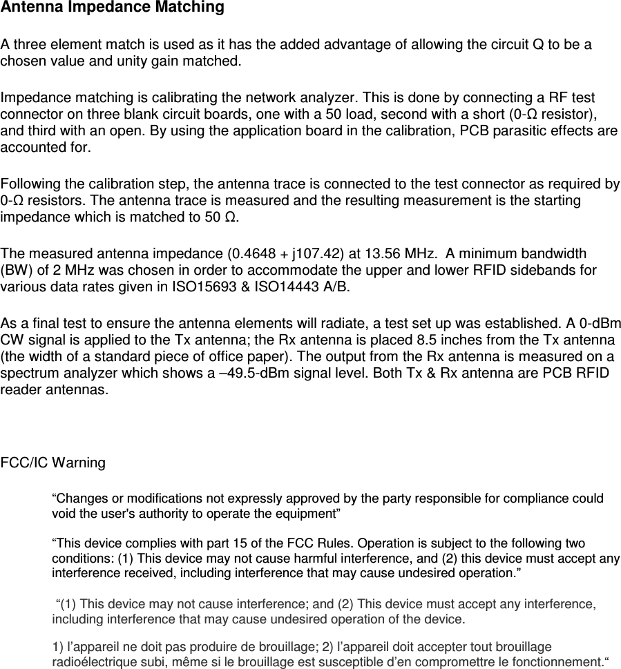  Antenna Impedance Matching A three element match is used as it has the added advantage of allowing the circuit Q to be a chosen value and unity gain matched. Impedance matching is calibrating the network analyzer. This is done by connecting a RF test connector on three blank circuit boards, one with a 50 load, second with a short (0-Ω resistor), and third with an open. By using the application board in the calibration, PCB parasitic effects are accounted for.  Following the calibration step, the antenna trace is connected to the test connector as required by 0-Ω resistors. The antenna trace is measured and the resulting measurement is the starting impedance which is matched to 50 Ω.  The measured antenna impedance (0.4648 + j107.42) at 13.56 MHz.  A minimum bandwidth (BW) of 2 MHz was chosen in order to accommodate the upper and lower RFID sidebands for various data rates given in ISO15693 &amp; ISO14443 A/B.  As a final test to ensure the antenna elements will radiate, a test set up was established. A 0-dBm CW signal is applied to the Tx antenna; the Rx antenna is placed 8.5 inches from the Tx antenna (the width of a standard piece of office paper). The output from the Rx antenna is measured on a spectrum analyzer which shows a &ndash;49.5-dBm signal level. Both Tx &amp; Rx antenna are PCB RFID reader antennas.   FCC/IC Warning &ldquo;Changes or modifications not expressly approved by the party responsible for compliance could void the user's authority to operate the equipment&rdquo;  &ldquo;This device complies with part 15 of the FCC Rules. Operation is subject to the following two conditions: (1) This device may not cause harmful interference, and (2) this device must accept any interference received, including interference that may cause undesired operation.&rdquo;   &ldquo;(1) This device may not cause interference; and (2) This device must accept any interference, including interference that may cause undesired operation of the device. 1) l&rsquo;appareil ne doit pas produire de brouillage; 2) l&rsquo;appareil doit accepter tout brouillage radio&eacute;lectrique subi, m&ecirc;me si le brouillage est susceptible d&rsquo;en compromettre le fonctionnement.&ldquo;      