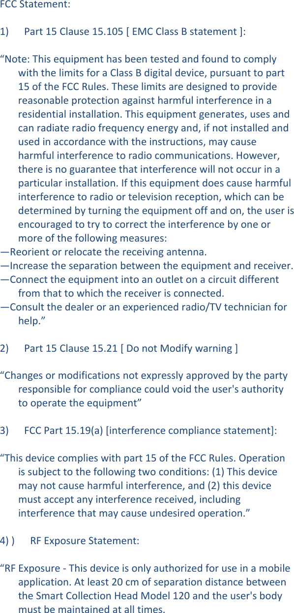 FCCStatement:1)Part15Clause15.105[EMCClassBstatement]:&ldquo;Note:ThisequipmenthasbeentestedandfoundtocomplywiththelimitsforaClassBdigitaldevice,pursuanttopart15oftheFCCRules.Theselimitsaredesignedtoprovidereasonableprotectionagainstharmfulinterferenceinaresidentialinstallation.Thisequipmentgenerates,usesandcanradiateradiofrequencyenergyand,ifnotinstalledandusedinaccordancewiththeinstructions,maycauseharmfulinterferencetoradiocommunications.However,thereisnoguaranteethatinterferencewillnotoccurinaparticularinstallation.Ifthisequipmentdoescauseharmfulinterferencetoradioortelevisionreception,whichcanbedeterminedbyturningtheequipmentoffandon,theuserisencouragedtotrytocorrecttheinterferencebyoneormoreofthefollowingmeasures:&mdash;Reorientorrelocatethereceivingantenna.&mdash;Increasetheseparationbetweentheequipmentandreceiver.&mdash;Connecttheequipmentintoanoutletonacircuitdifferentfromthattowhichthereceiverisconnected.&mdash;Consultthedealeroranexperiencedradio/TVtechnicianforhelp.&rdquo;2)Part15Clause15.21[DonotModifywarning]&ldquo;Changesormodificationsnotexpresslyapprovedbythepartyresponsibleforcompliancecouldvoidtheuser'sauthoritytooperatetheequipment&rdquo;3)FCCPart15.19(a)[interferencecompliancestatement]:&ldquo;Thisdevicecomplieswithpart15oftheFCCRules.Operationissubjecttothefollowingtwoconditions:(1)Thisdevicemaynotcauseharmfulinterference,and(2)thisdevicemustacceptanyinterferencereceived,includinginterferencethatmaycauseundesiredoperation.&rdquo;4))RFExposureStatement:&ldquo;RFExposure‐Thisdeviceisonlyauthorizedforuseinamobileapplication.Atleast20cmofseparationdistancebetweentheSmartCollectionHeadModel120andtheuser'sbodymustbemaintainedatalltimes.