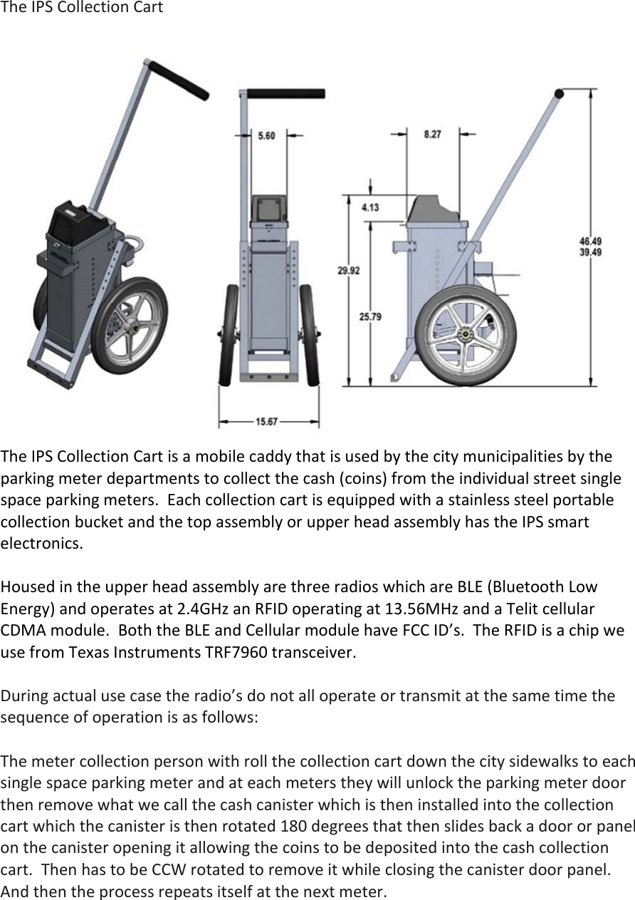 TheIPSCollectionCartTheIPSCollectionCartisamobilecaddythatisusedbythecitymunicipalitiesbytheparkingmeterdepartmentstocollectthecash(coins)fromtheindividualstreetsinglespaceparkingmeters.EachcollectioncartisequippedwithastainlesssteelportablecollectionbucketandthetopassemblyorupperheadassemblyhastheIPSsmartelectronics.HousedintheupperheadassemblyarethreeradioswhichareBLE(BluetoothLowEnergy)andoperatesat2.4GHzanRFIDoperatingat13.56MHzandaTelitcellularCDMAmodule.BoththeBLEandCellularmodulehaveFCCID&rsquo;s.TheRFIDisachipweusefromTexasInstrumentsTRF7960transceiver.Duringactualusecasetheradio&rsquo;sdonotalloperateortransmitatthesametimethesequenceofoperationisasfollows:Themetercollectionpersonwithrollthecollectioncartdownthecitysidewalkstoeachsinglespaceparkingmeterandateachmeterstheywillunlocktheparkingmeterdoorthenremovewhatwecallthecashcanisterwhichistheninstalledintothecollectioncartwhichthecanisteristhenrotated180degreesthatthenslidesbackadoororpanelonthecanisteropeningitallowingthecoinstobedepositedintothecashcollectioncart.ThenhastobeCCWrotatedtoremoveitwhileclosingthecanisterdoorpanel.Andthentheprocessrepeatsitselfatthenextmeter.