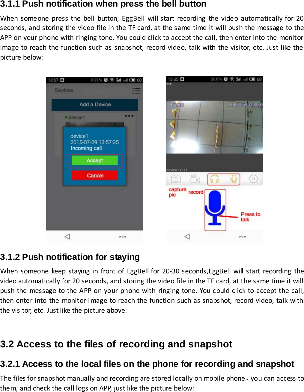  3.1.1 Push notification when press the bell button When someone press the bell button, EggBell will start recording the video automatically for 20 seconds, and storing the video file in the TF card, at the same time it will push the message to the APP on your phone with ringing tone. You could click to accept the call, then enter into the monitor image to reach the function such as snapshot, record video, talk with the visitor, etc. Just like the picture below:                            3.1.2 Push notification for staying When someone keep staying in front of EggBell for 20-30 seconds,EggBell will start recording the video automatically for 20 seconds, and storing the video file in the TF card, at the same time it will push the message to the APP on your phone with ringing tone. You could click to accept the call, then enter into the monitor image to reach the function such as snapshot, record video, talk with the visitor, etc. Just like the picture above.   3.2 Access to the files of recording and snapshot 3.2.1 Access to the local files on the phone for recording and snapshot The files for snapshot manually and recording are stored locally on mobile phone，you can access to them, and check the call logs on APP, just like the picture below:    