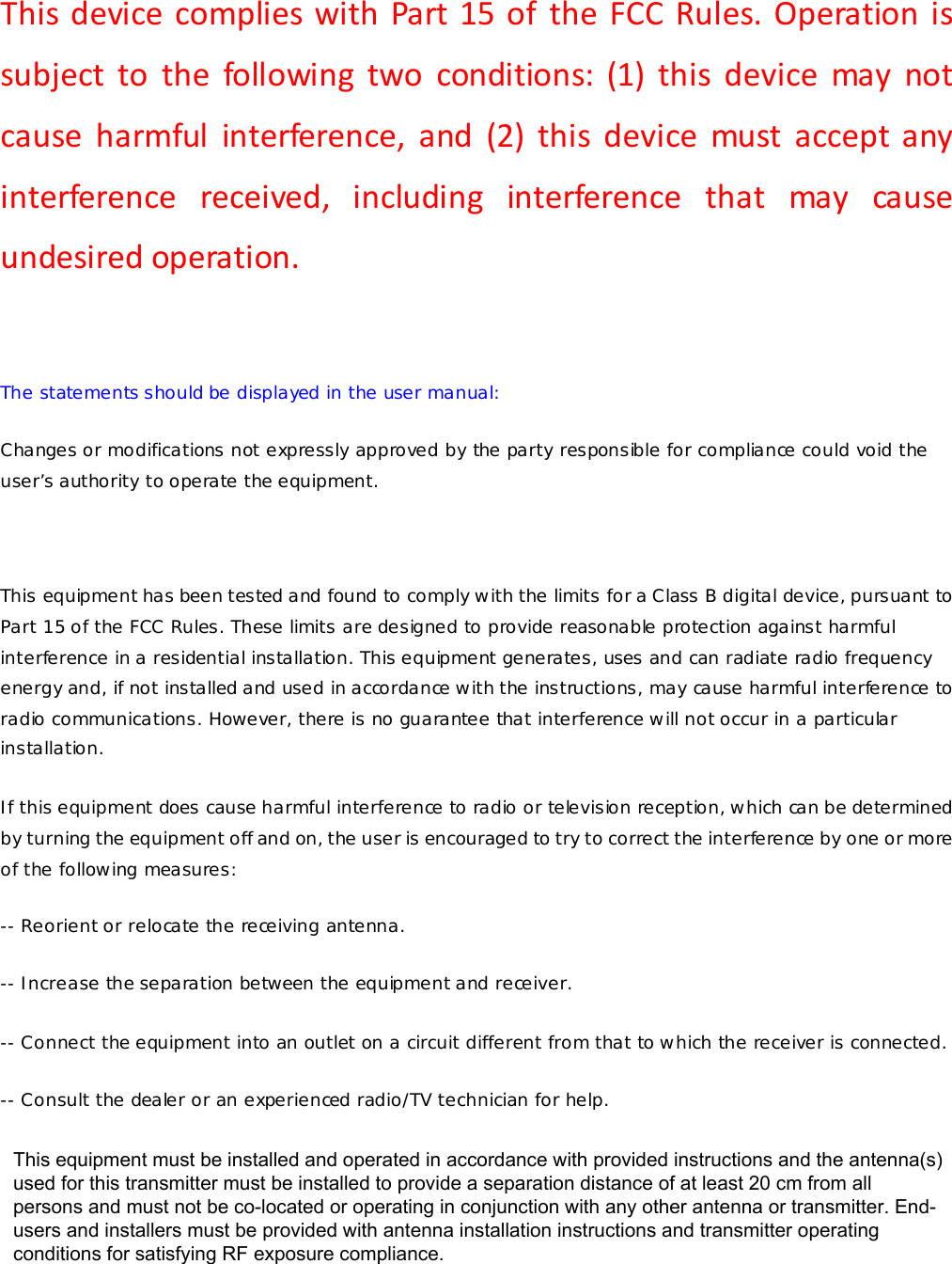 This device complies with Part 15 of the FCC Rules. Operation is subject to the following two conditions: (1) this device may not cause harmful interference, and (2) this device must accept any interference received, including interference that may cause undesired operation. The statements should be displayed in the user manual: Changes or modifications not expressly approved by the party responsible for compliance could void the user’s authority to operate the equipment. This equipment has been tested and found to comply with the limits for a Class B digital device, pursuant to Part 15 of the FCC Rules. These limits are designed to provide reasonable protection against harmful interference in a residential installation. This equipment generates, uses and can radiate radio frequency energy and, if not installed and used in accordance with the instructions, may cause harmful interference to radio communications. However, there is no guarantee that interference will not occur in a particular installation. If this equipment does cause harmful interference to radio or television reception, which can be determined by turning the equipment off and on, the user is encouraged to try to correct the interference by one or more of the following measures: -- Reorient or relocate the receiving antenna. -- Increase the separation between the equipment and receiver. -- Connect the equipment into an outlet on a circuit different from that to which the receiver is connected. -- Consult the dealer or an experienced radio/TV technician for help. This equipment must be installed and operated in accordance with provided instructions and the antenna(s) used for this transmitter must be installed to provide a separation distance of at least 20 cm from all persons and must not be co-located or operating in conjunction with any other antenna or transmitter. End-users and installers must be provided with antenna installation instructions and transmitter operating conditions for satisfying RF exposure compliance.