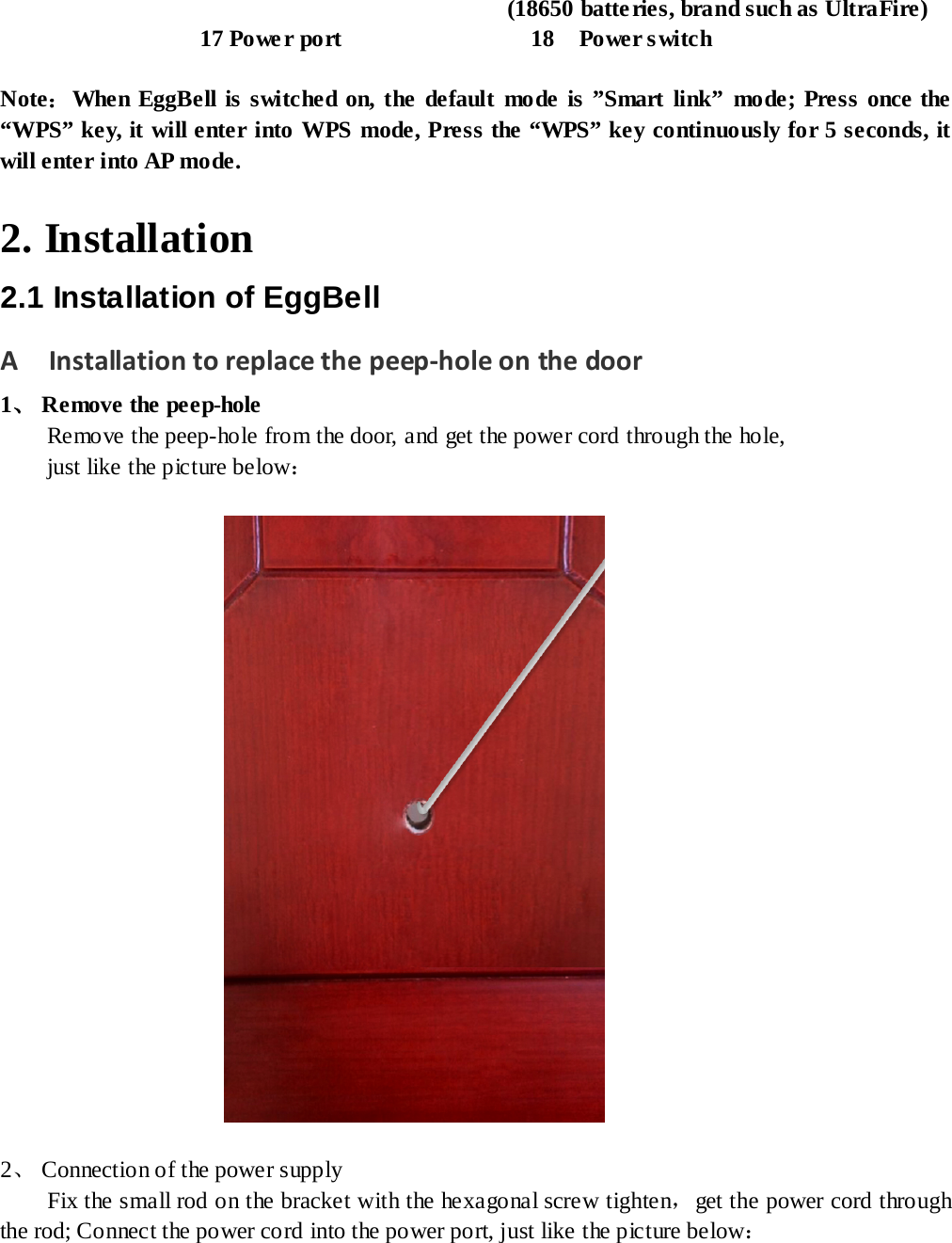                                          (18650 batteries, brand such as UltraFire)                  17 Power port                18  Power switch   Note：When EggBell is switched on, the default mode is ”Smart link”  mode; Press once the “WPS” key, it will enter into WPS mode, Press the “WPS” key continuously for 5 seconds, it will enter into AP mode.  2. Installation 2.1 Installation of EggBell A    Installation to replace the peep-hole on the door 1、 Remove the peep-hole Remove the peep-hole from the door, and get the power cord through the hole,   just like the picture below：                    2、 Connection of the power supply Fix the small rod on the bracket with the hexagonal screw tighten，get the power cord through the rod; Connect the power cord into the power port, just like the picture below：  
