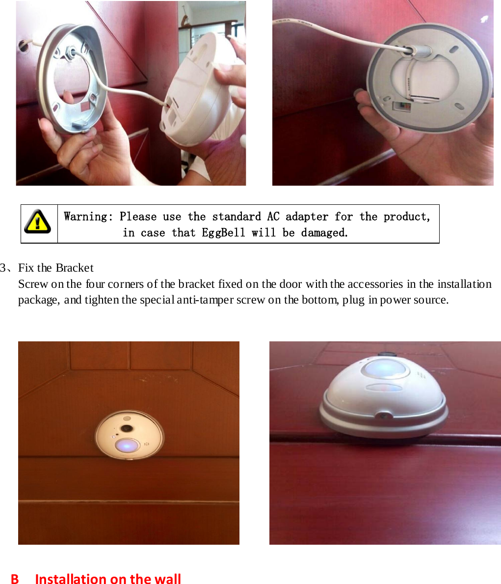                Warning: Please use the standard AC adapter for the product,            in case that EggBell will be damaged.      3、Fix the Bracket Screw on the four corners of the bracket fixed on the door with the accessories in the installation   package, and tighten the special anti-tamper screw on the bottom, plug in power source.           B    Installation on the wall   