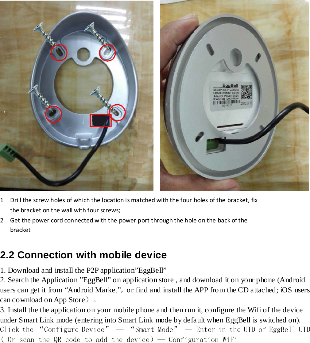      1    Drill the screw holes of which the location is matched with the four holes of the bracket, fix      the bracket on the wall with four screws;  2    Get the power cord connected with the power port through the hole on the back of the      bracket  2.2 Connection with mobile device 1. Download and install the P2P application”EggBell” 2. Search the Application ”EggBell” on application store , and download it on your phone (Android users can get it from “Android Market”，or find and install the APP from the CD attached; iOS users can download on App Store）。 3. Install the the application on your mobile phone and then run it, configure the Wifi of the device under Smart Link mode (entering into Smart Link mode by default when EggBell is switched on). Click the “Configure Device” — “Smart Mode” — Enter in the UID of EggBell UID  ( Or scan the QR code to add the device）— Configuration WiFi  