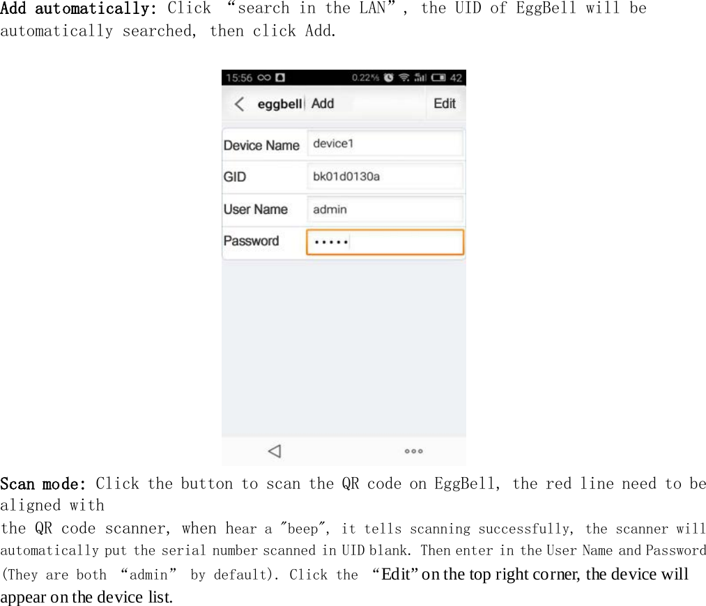   Add automatically: Click “search in the LAN”, the UID of EggBell will be automatically searched, then click Add.                                   Scan mode: Click the button to scan the QR code on EggBell, the red line need to be aligned with the QR code scanner, when hear a &quot;beep&quot;, it tells scanning successfully, the scanner will automatically put the serial number scanned in UID blank. Then enter in the User Name and Password (They are both “admin” by default). Click the “Edit” on the top right corner, the device will appear on the device list.  