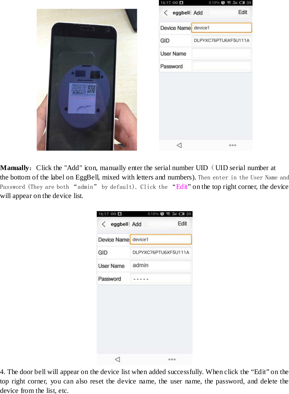            Manually：Click the &quot;Add&quot; ico n, manually enter the serial number UID（UID serial number at the bottom of the label on EggBell, mixed with letters and numbers). Then enter in the User Name and Password (They are both “admin” by default). Click the “Ed it ” on the top right corner, the device will appear on the device list.                                   4. The door bell will appear on the device list when added successfully. When click the “Edit” on the top right corner, you can also reset the device name, the user name, the password, and delete the device from the list, etc. 