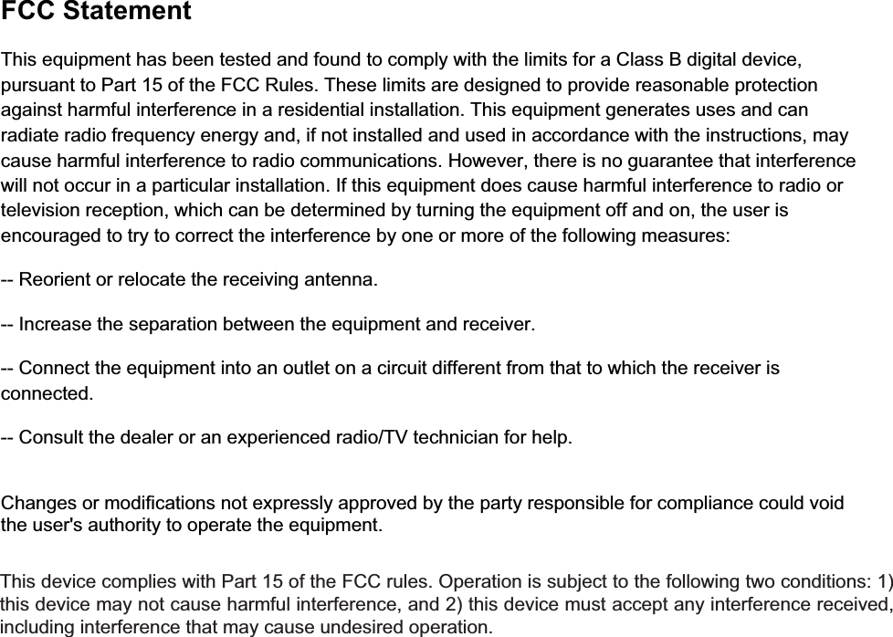  FCC StatementThis equipment has been tested and found to comply with the limits for a Class B digital device, pursuant to Part 15 of the FCC Rules. These limits are designed to provide reasonable protection against harmful interference in a residential installation. This equipment generates uses and can radiate radio frequency energy and, if not installed and used in accordance with the instructions, may cause harmful interference to radio communications. However, there is no guarantee that interference will not occur in a particular installation. If this equipment does cause harmful interference to radio or television reception, which can be determined by turning the equipment off and on, the user is encouraged to try to correct the interference by one or more of the following measures:-- Reorient or relocate the receiving antenna.  -- Increase the separation between the equipment and receiver.   -- Connect the equipment into an outlet on a circuit different from that to which the receiver is connected.  -- Consult the dealer or an experienced radio/TV technician for help.Changes or modifications not expressly approved by the party responsible for compliance could void the user&apos;s authority to operate the equipment. This device complies with Part 15 of the FCC rules. Operation is subject to the following two conditions: 1) this device may not cause harmful interference, and 2) this device must accept any interference received, including interference that may cause undesired operation. 