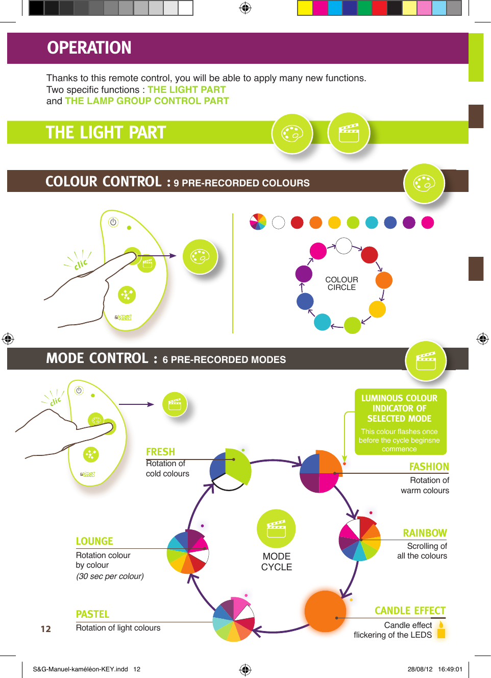 12THE LIGHT PARTOPERATIONThanks to this remote control, you will be able to apply many new functions.Two speciﬁ c functions : THE LIGHT PARTand THE LAMP GROUP CONTROL PARTCOLOUR CONTROL : 9 PRE-RECORDED COLOURSCOLOUR CIRCLEFRESHRotation of cold coloursPASTELRotation of light coloursFASHIONRotation of warm coloursRAINBOWScrolling of all the coloursCandle effectﬂ ickering of the LEDSLOUNGERotation colour by colour (30 sec per colour)LUMINOUS COLOUR INDICATOR OF SELECTED MODE This colour ﬂ ashes once before the cycle beginsne commenceMODECYCLECandle effectﬂ ickering of the LEDSCANDLE EFFECTMODE CONTROL : 6 PRE-RECORDED MODESS&amp;G-Manuel-kaméléon-KEY.indd   12 28/08/12   16:49:01