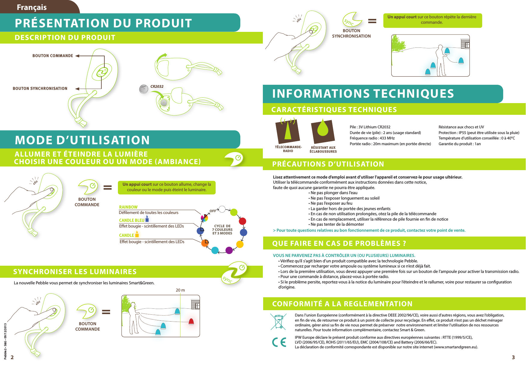 2 3DESCRIPTION DU PRODUITFrançaisPRÉSENTATION DU PRODUITMODE D’UTILISATIONEet bougie - scintillement des LEDsDélement de toutes les couleursEet bougie - scintillement des LEDsCANDLE CANDLE BLEURAINBOWBOUTON COMMANDEBOUTON SYNCHRONISATION CHOISIR UNE COULEUR OU UN MODE (AMBIANCE)ALLUMER ET ÉTEINDRE LA LUMIÈRECR2032CR2032BOUTON  COMMANDEBOUTON  COMMANDEUn appui court sur ce bouton allume, change la couleur ou le mode puis éteint le luminaire.La nouvelle Pebble vous permet de synchroniser les luminaires Smart&amp;Green.20 m==SYNCHRONISER LES LUMINAIRESCYCLE  DE 7 COULEURSET 3 MODESOFFPebble2 • S&amp;G • 09/12/2013PRÉCAUTIONS D’UTILISATIONLisez attentivement ce mode d’emploi avant d’utiliser l’appareil et conservez-le pour usage ultérieur.Utiliser la télécommande conformément aux instructions données dans cette notice, faute de quoi aucune garantie ne pourra être appliquée.• Ne pas plonger dans l’eau• Ne pas l’exposer longuement au soleil• Ne pas l’exposer au feu• La garder hors de portée des jeunes enfants• En cas de non utilisation prolongées, otez la pile de la télécommande• En cas de remplacement, utiliser la référence de pile fournie en n de notice• Ne pas tenter de la démonter&gt; Pour toute questions relatives au bon fonctionnement de ce produit, contactez votre point de vente.Pile : 3V Lithium CR2032 Durée de vie (pile) : 2 ans (usage standard) Fréquence radio : 433 MHzPortée radio : 20m maximum (en portée directe)Résistance aux chocs et UVProtection : IP55 (peut être utilisée sous la pluie)Température d’utilisation conseillée : 0 à 40°CGarantie du produit : 1anINFORMATIONS TECHNIQUESCARACTÉRISTIQUES TECHNIQUESCONFORMITÉ A LA REGLEMENTATIONQUE FAIRE EN CAS DE PROBLÈMES ?RÉSISTANT AUXÉCLABOUSSURESDans l’union Européenne (conformément à la directive DEEE 2002/96/CE), voire aussi d’autres régions, vous avez l’obligation, en n de vie, de retourner ce produit à un point de collecte pour recyclage. En eet, ce produit n’est pas un déchet ménager ordinaire, gérer ainsi sa n de vie nous permet de préserver  notre environnement et limiter l’utilisation de nos ressources naturelles. Pour toute information complémentaire, contactez Smart &amp; Green.IPW Europe déclare le présent produit conforme aux directives européennes suivantes : RTTE (1999/5/CE),   LVD (2006/95/CE), ROHS (2011/65/EU), EMC (2004/108/CE) and Battery (2006/66/EC).  La déclaration de conformité correspondante est disponible sur notre site internet (www.smartandgreen.eu). TÉLECOMMANDE-RADIOVOUS NE PARVENEZ PAS À CONTRÔLER UN (OU PLUSIEURS) LUMINAIRES.• Vériez qu’il s’agit bien d’un produit compatible avec la technologie Pebble.• Commencez par recharger votre ampoule ou système lumineux si ce n’est déjà fait.• Lors de la première utilisation, vous devez appuyer une première fois sur un bouton de l’ampoule pour activer la transmission radio.• Pour une commande à distance, placez-vous à portée radio.• Si le problème persite, reportez-vous à la notice du luminaire pour l’éteindre et le rallumer, voire pour restaurer sa conguration d’origine.Un appui court sur ce bouton répète la dernière commande.BOUTON  SYNCHRONISATION=