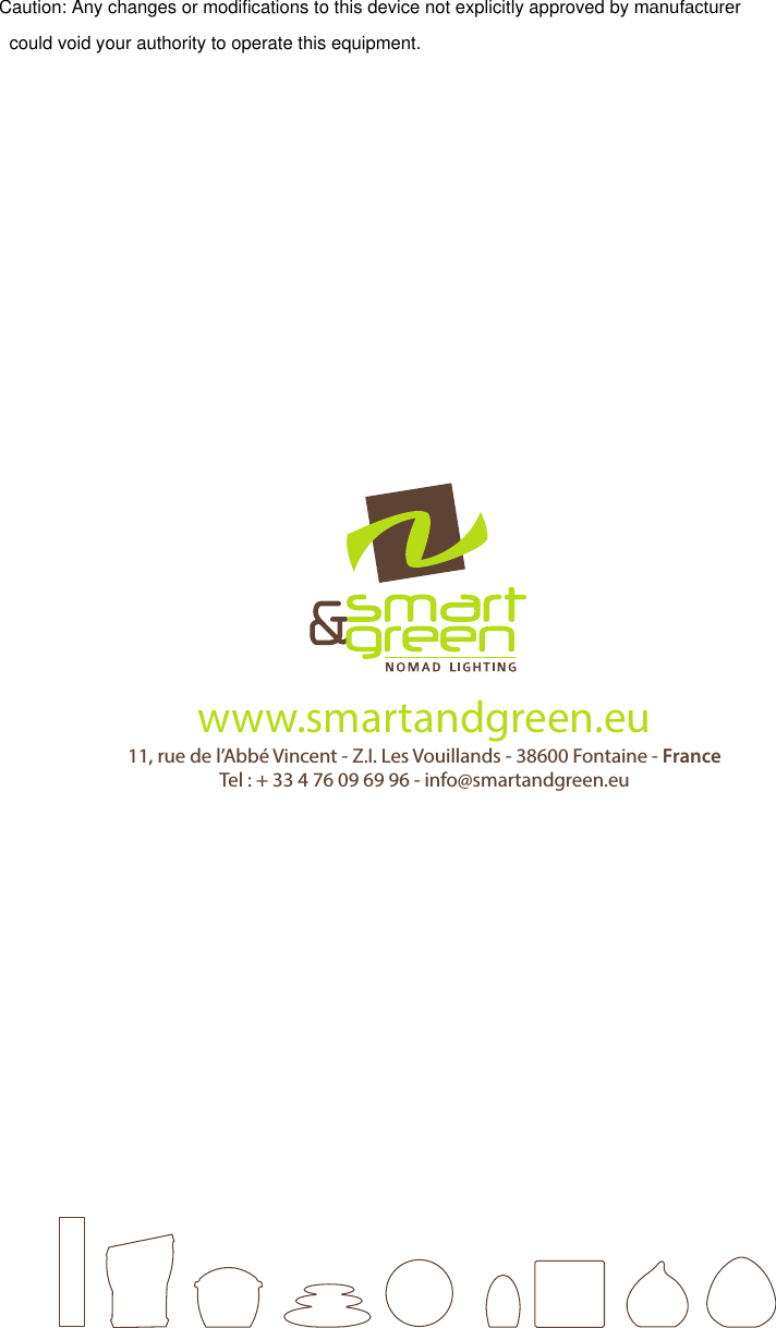11, rue de l’Abbé Vincent - Z.I. Les Vouillands - 38600 Fontaine - FranceTel : + 33 4 76 09 69 96 - info@smartandgreen.euwww.smartandgreen.euNote: This equipment has been tested and found to comply with the limits for a Class B digital device, pursuant to part 15 of the FCC Rules. These limits are designed to provide reasonable protection against harmful interference in a residential installation.  This equipment generates, uses and can radiate radio frequency energy and, if not installed and used in accordance with the instructions, may cause harmful interference to radio communications. However, there is no guarantee that interference will not occur in a particular installation. If this equipment does cause harmful interference to radio or television reception, which can be determined by turning the equipment off and on, the user is encouraged to try to correct the interference by one or more of the following measures:—Reorient or relocate the receiving antenna.—Increase the separation between the equipment and receiver.—Connect the equipment into an outlet on a circuit different from that to which the receiver is connected.—Consult the dealer or an experienced radio/TV technician for help.   Caution: Any changes or modifications to this device not explicitly approved by manufacturer could void your authority to operate this equipment.