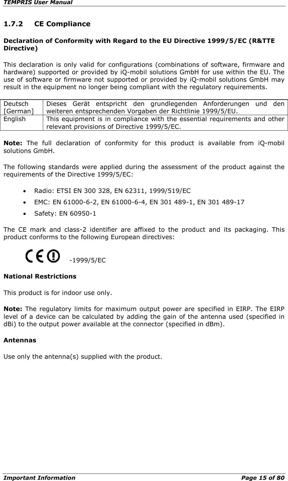 TEMPRIS User Manual Important Information    Page 15 of 80 1.7.2 CE Compliance Declaration of Conformity with Regard to the EU Directive 1999/5/EC (R&amp;TTE Directive) This declaration is only valid for configurations (combinations of software, firmware and hardware) supported or provided by iQ-mobil solutions GmbH for use within the EU. The use of software or firmware not supported or provided by iQ-mobil solutions GmbH may result in the equipment no longer being compliant with the regulatory requirements. Deutsch [German] Dieses Gerät entspricht den grundlegenden Anforderungen und den weiteren entsprechenden Vorgaben der Richtlinie 1999/5/EU. English This equipment is in compliance with the essential requirements and other relevant provisions of Directive 1999/5/EC. Note:  The full declaration of conformity for this product is available from iQ-mobil solutions GmbH. The following standards were applied during the assessment of the product against the requirements of the Directive 1999/5/EC: • Radio: ETSI EN 300 328, EN 62311, 1999/519/EC • EMC: EN 61000-6-2, EN 61000-6-4, EN 301 489-1, EN 301 489-17 • Safety: EN 60950-1 The CE mark and class-2 identifier are affixed to the product and its packaging. This product conforms to the following European directives:   -1999/5/EC National Restrictions This product is for indoor use only. Note:  The regulatory limits for maximum output power are specified in EIRP. The EIRP level of a device can be calculated by adding the gain of the antenna used (specified in dBi) to the output power available at the connector (specified in dBm). Antennas Use only the antenna(s) supplied with the product.    