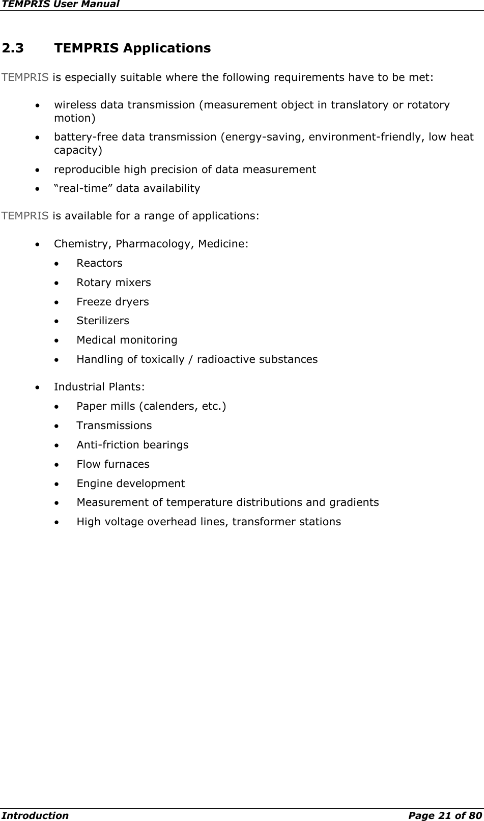 TEMPRIS User Manual Introduction    Page 21 of 80 2.3 TEMPRIS Applications TEMPRIS is especially suitable where the following requirements have to be met: • wireless data transmission (measurement object in translatory or rotatory motion) • battery-free data transmission (energy-saving, environment-friendly, low heat capacity) • reproducible high precision of data measurement • “real-time” data availability TEMPRIS is available for a range of applications: • Chemistry, Pharmacology, Medicine: • Reactors • Rotary mixers • Freeze dryers • Sterilizers • Medical monitoring • Handling of toxically / radioactive substances • Industrial Plants: • Paper mills (calenders, etc.) • Transmissions • Anti-friction bearings • Flow furnaces • Engine development • Measurement of temperature distributions and gradients • High voltage overhead lines, transformer stations   
