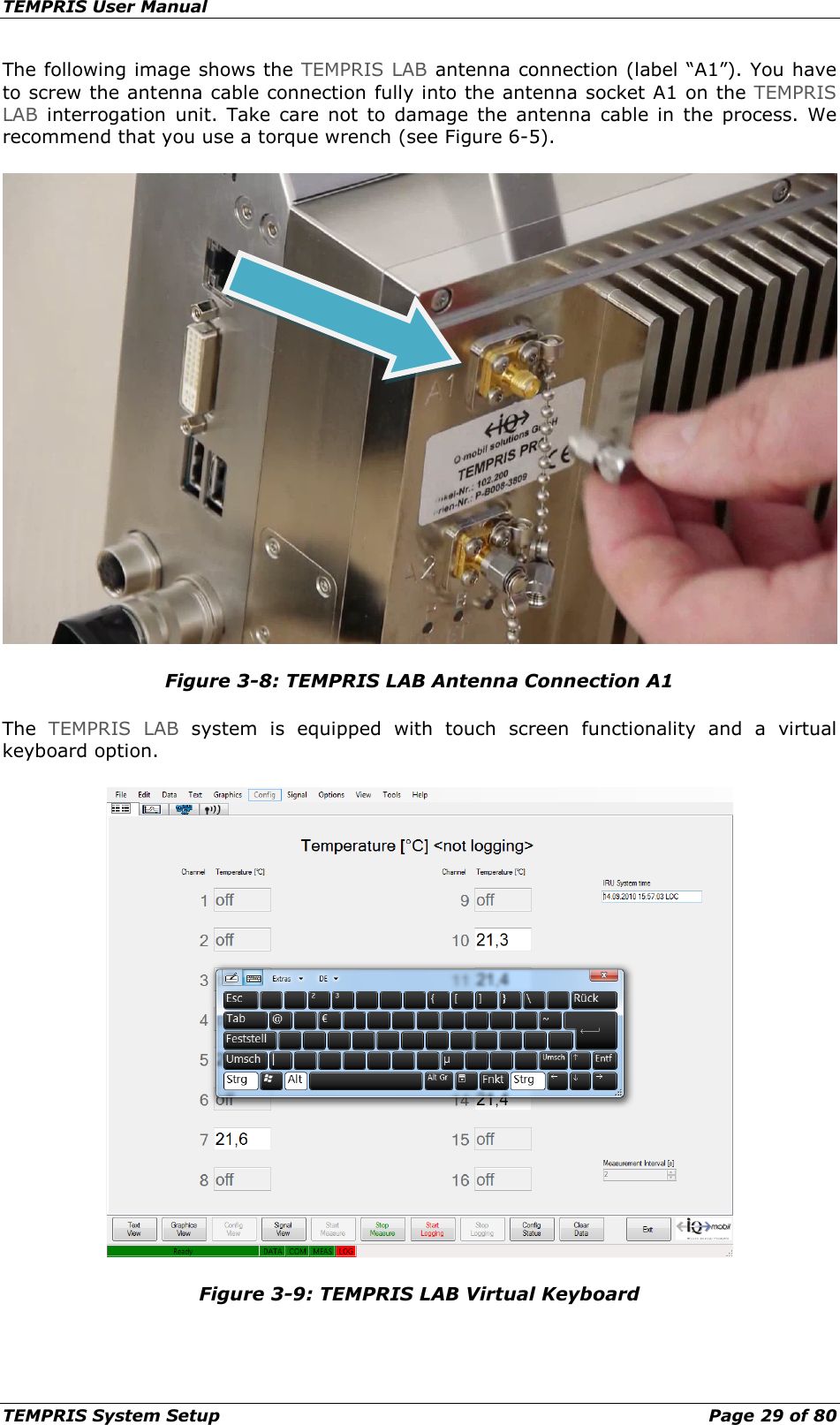 TEMPRIS User Manual TEMPRIS System Setup    Page 29 of 80 The following image shows the TEMPRIS LAB antenna connection (label “A1”). You have to screw the antenna cable connection fully into the antenna socket A1 on the TEMPRIS LAB interrogation unit. Take care not to damage the antenna cable in the process. We recommend that you use a torque wrench (see Figure 6-5).  Figure 3-8: TEMPRIS LAB Antenna Connection A1 The  TEMPRIS LAB system  is equipped with touch screen functionality and a virtual keyboard option.  Figure 3-9: TEMPRIS LAB Virtual Keyboard  