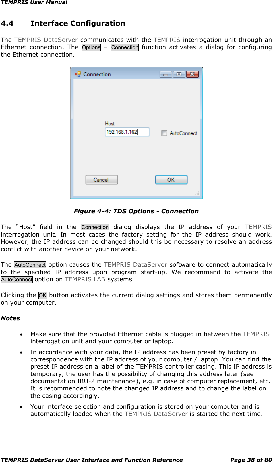 TEMPRIS User Manual TEMPRIS DataServer User Interface and Function Reference Page 38 of 80 4.4 Interface Configuration The TEMPRIS DataServer communicates with the TEMPRIS interrogation unit through an Ethernet connection.  The Options  –  Connection function  activates a dialog for configuring the Ethernet connection.  Figure 4-4: TDS Options - Connection The “Host” field in the Connection dialog  displays the IP address of your TEMPRIS interrogation unit. In most cases the factory setting for the IP address should work. However, the IP address can be changed should this be necessary to resolve an address conflict with another device on your network. The AutoConnect option causes the TEMPRIS DataServer software to connect automatically to the specified IP address upon program start-up. We recommend to activate the AutoConnect option on TEMPRIS LAB systems. Clicking the OK button activates the current dialog settings and stores them permanently on your computer. Notes • Make sure that the provided Ethernet cable is plugged in between the TEMPRIS interrogation unit and your computer or laptop. • In accordance with your data, the IP address has been preset by factory in correspondence with the IP address of your computer / laptop. You can find the preset IP address on a label of the TEMPRIS controller casing. This IP address is temporary, the user has the possibility of changing this address later (see documentation IRU-2 maintenance), e.g. in case of computer replacement, etc. It is recommended to note the changed IP address and to change the label on the casing accordingly. • Your interface selection and configuration is stored on your computer and is automatically loaded when the TEMPRIS DataServer is started the next time.    