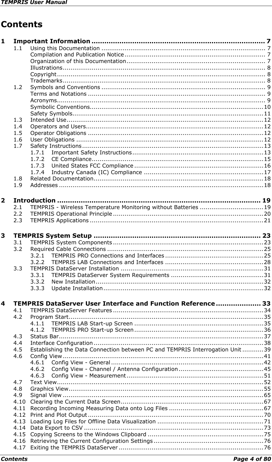 TEMPRIS User Manual Contents    Page 4 of 80 Contents 1 Important Information ................................................................................. 7 1.1 Using this Documentation ..................................................................................... 7 Compilation and Publication Notice ......................................................................... 7 Organization of this Documentation ........................................................................ 7 Illustrations ......................................................................................................... 8 Copyright ............................................................................................................ 8 Trademarks ......................................................................................................... 8 1.2 Symbols and Conventions ..................................................................................... 9 Terms and Notations ............................................................................................ 9 Acronyms ............................................................................................................ 9 Symbolic Conventions.......................................................................................... 10 Safety Symbols ................................................................................................... 11 1.3 Intended Use ...................................................................................................... 12 1.4 Operators and Users ............................................................................................ 12 1.5 Operator Obligations ........................................................................................... 12 1.6 User Obligations ................................................................................................. 12 1.7 Safety Instructions .............................................................................................. 13 1.7.1 Important Safety Instructions .................................................................... 13 1.7.2 CE Compliance ......................................................................................... 15 1.7.3 United States FCC Compliance ................................................................... 16 1.7.4 Industry Canada (IC) Compliance .............................................................. 17 1.8 Related Documentation ........................................................................................ 18 1.9 Addresses .......................................................................................................... 18 2 Introduction ............................................................................................... 19 2.1 TEMPRIS - Wireless Temperature Monitoring without Batteries ................................. 19 2.2 TEMPRIS Operational Principle .............................................................................. 20 2.3 TEMPRIS Applications .......................................................................................... 21 3 TEMPRIS System Setup .............................................................................. 23 3.1 TEMPRIS System Components .............................................................................. 23 3.2 Required Cable Connections ................................................................................. 25 3.2.1 TEMPRIS PRO Connections and Interfaces ................................................... 25 3.2.2 TEMPRIS LAB Connections and Interfaces ................................................... 28 3.3 TEMPRIS DataServer Installation .......................................................................... 31 3.3.1 TEMPRIS DataServer System Requirements ................................................ 31 3.3.2 New Installation ....................................................................................... 32 3.3.3 Update Installation ................................................................................... 32 4 TEMPRIS DataServer User Interface and Function Reference ..................... 33 4.1 TEMPRIS DataServer Features .............................................................................. 34 4.2 Program Start ..................................................................................................... 35 4.1.1 TEMPRIS LAB Start-up Screen ................................................................... 35 4.1.2 TEMPRIS PRO Start-up Screen ................................................................... 36 4.3 Status Bar .......................................................................................................... 37 4.4 Interface Configuration ........................................................................................ 38 4.5 Establishing the Data Connection between PC and TEMPRIS Interrogation Unit ........... 39 4.6 Config View ........................................................................................................ 41 4.6.1 Config View - General ............................................................................... 42 4.6.2 Config View - Channel / Antenna Configuration ............................................ 45 4.6.3 Config View - Measurement ....................................................................... 51 4.7 Text View ........................................................................................................... 52 4.8 Graphics View ..................................................................................................... 55 4.9 Signal View ........................................................................................................ 65 4.10 Clearing the Current Data Screen .......................................................................... 67 4.11 Recording Incoming Measuring Data onto Log Files ................................................. 67 4.12 Print and Plot Output ........................................................................................... 70 4.13 Loading Log Files for Offline Data Visualization ....................................................... 71 4.14 Data Export to CSV ............................................................................................. 73 4.15 Copying Screens to the Windows Clipboard ............................................................ 75 4.16 Retrieving the Current Configuration Settings ......................................................... 76 4.17 Exiting the TEMPRIS DataServer ........................................................................... 76 