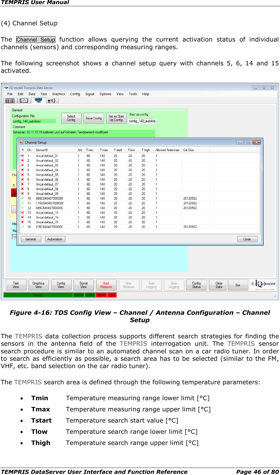 TEMPRIS User Manual TEMPRIS DataServer User Interface and Function Reference Page 46 of 80 (4) Channel Setup The  Channel Setup function allows querying the current activation status of individual channels (sensors) and corresponding measuring ranges. The following screenshot shows a channel setup query with channels 5, 6, 14 and 15 activated.  Figure 4-16: TDS Config View – Channel / Antenna Configuration – Channel Setup The TEMPRIS data collection process supports different search strategies for finding the sensors in the antenna field of the TEMPRIS interrogation unit. The TEMPRIS sensor search procedure is similar to an automated channel scan on a car radio tuner. In order to search as efficiently as possible, a search area has to be selected (similar to the FM, VHF, etc. band selection on the car radio tuner). The TEMPRIS search area is defined through the following temperature parameters: • Tmin Temperature measuring range lower limit [°C] • Tmax Temperature measuring range upper limit [°C] • Tstart Temperature search start value [°C] • Tlow Temperature search range lower limit [°C] • Thigh Temperature search range upper limit [°C]  