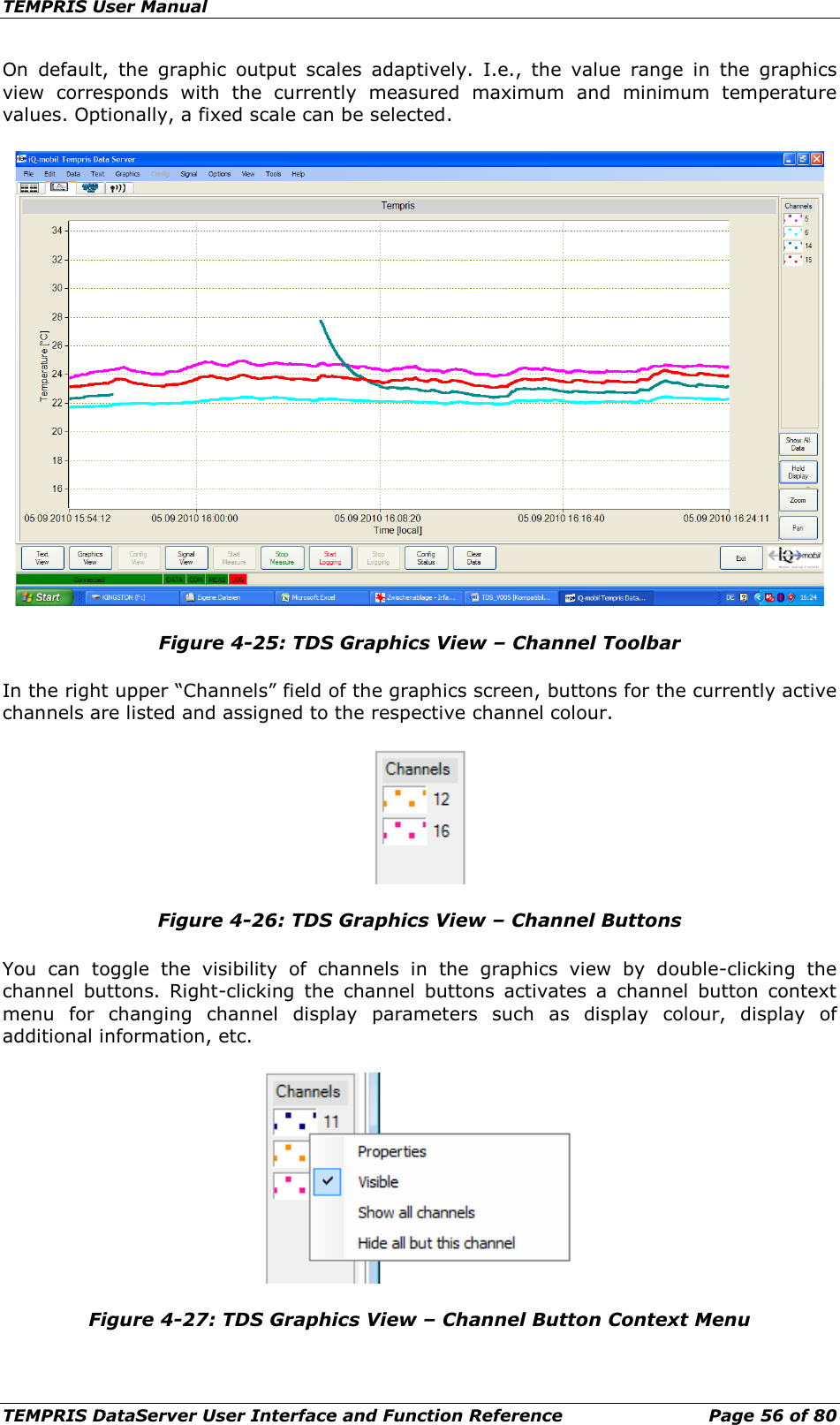 TEMPRIS User Manual TEMPRIS DataServer User Interface and Function Reference Page 56 of 80 On default, the graphic output scales adaptively. I.e.,  the  value range in the graphics view corresponds with the currently measured maximum and minimum  temperature values. Optionally, a fixed scale can be selected.  Figure 4-25: TDS Graphics View – Channel Toolbar In the right upper “Channels” field of the graphics screen, buttons for the currently active channels are listed and assigned to the respective channel colour.  Figure 4-26: TDS Graphics View – Channel Buttons You can toggle  the visibility of channels in the graphics view by double-clicking the channel buttons. Right-clicking the channel buttons activates a channel button context menu for changing channel display parameters such as display colour, display of additional information, etc.  Figure 4-27: TDS Graphics View – Channel Button Context Menu    