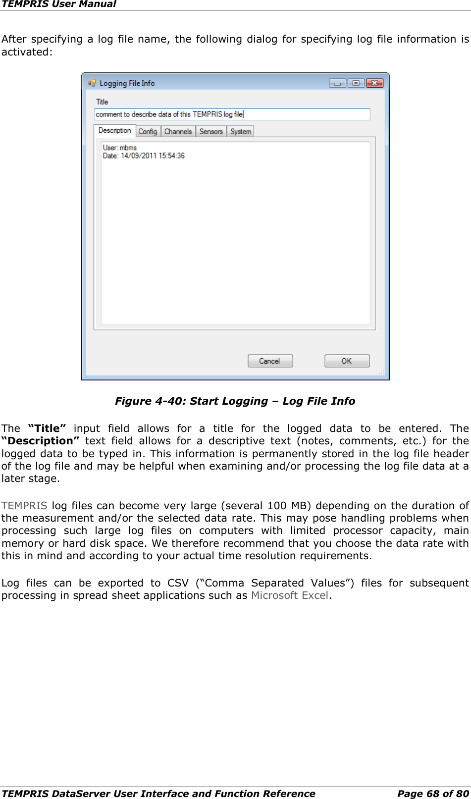 TEMPRIS User Manual TEMPRIS DataServer User Interface and Function Reference Page 68 of 80 After specifying a log file name, the following dialog for specifying log file information is activated:  Figure 4-40: Start Logging – Log File Info The  “Title” input  field allows for a title for the logged data to be entered.  The “Description” text field allows for a descriptive text (notes, comments, etc.) for the logged data to be typed in. This information is permanently stored in the log file header of the log file and may be helpful when examining and/or processing the log file data at a later stage. TEMPRIS log files can become very large (several 100 MB) depending on the duration of the measurement and/or the selected data rate. This may pose handling problems when processing such large log files on computers with limited processor capacity, main memory or hard disk space. We therefore recommend that you choose the data rate with this in mind and according to your actual time resolution requirements. Log files can be exported to CSV (“Comma Separated Values”) files for subsequent processing in spread sheet applications such as Microsoft Excel.    