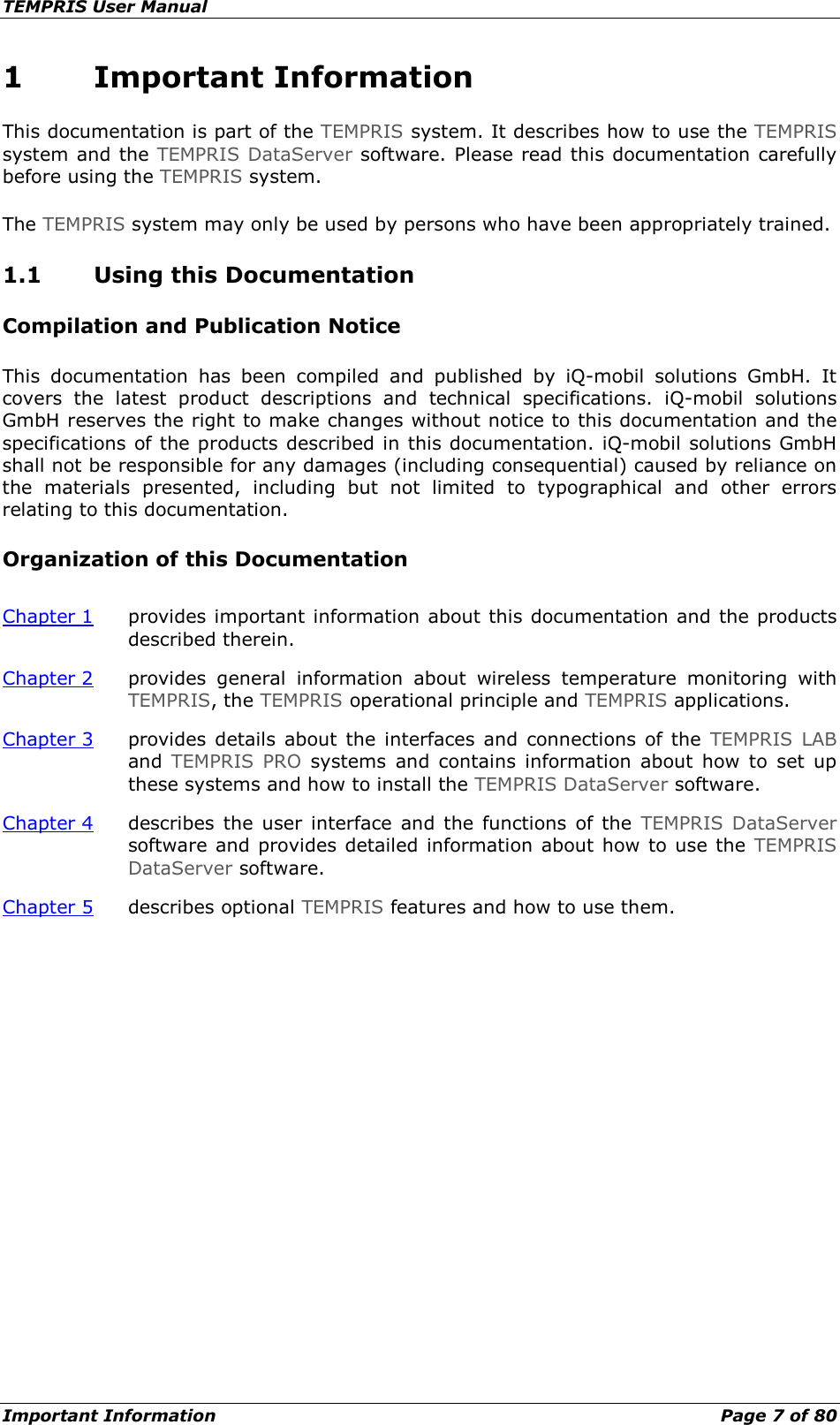 TEMPRIS User Manual Important Information    Page 7 of 80 1 Important Information This documentation is part of the TEMPRIS system. It describes how to use the TEMPRIS system and the TEMPRIS DataServer software. Please read this documentation carefully before using the TEMPRIS system. The TEMPRIS system may only be used by persons who have been appropriately trained. 1.1 Using this Documentation Compilation and Publication Notice This documentation has been compiled and published by iQ-mobil solutions GmbH. It covers the latest product descriptions and technical specifications. iQ-mobil solutions GmbH reserves the right to make changes without notice to this documentation and the specifications of the products described in this documentation. iQ-mobil solutions GmbH shall not be responsible for any damages (including consequential) caused by reliance on the materials presented, including but not limited to typographical and other errors relating to this documentation. Organization of this Documentation Chapter 1 provides important information about this documentation and the products described therein. Chapter 2 provides general information about wireless temperature monitoring with TEMPRIS, the TEMPRIS operational principle and TEMPRIS applications. Chapter 3 provides details about the interfaces and connections of the TEMPRIS LAB and  TEMPRIS PRO systems and contains information about how to set up these systems and how to install the TEMPRIS DataServer software. Chapter 4 describes the user interface and the functions of the TEMPRIS DataServer software and provides detailed information about how to use the TEMPRIS DataServer software. Chapter 5 describes optional TEMPRIS features and how to use them.     