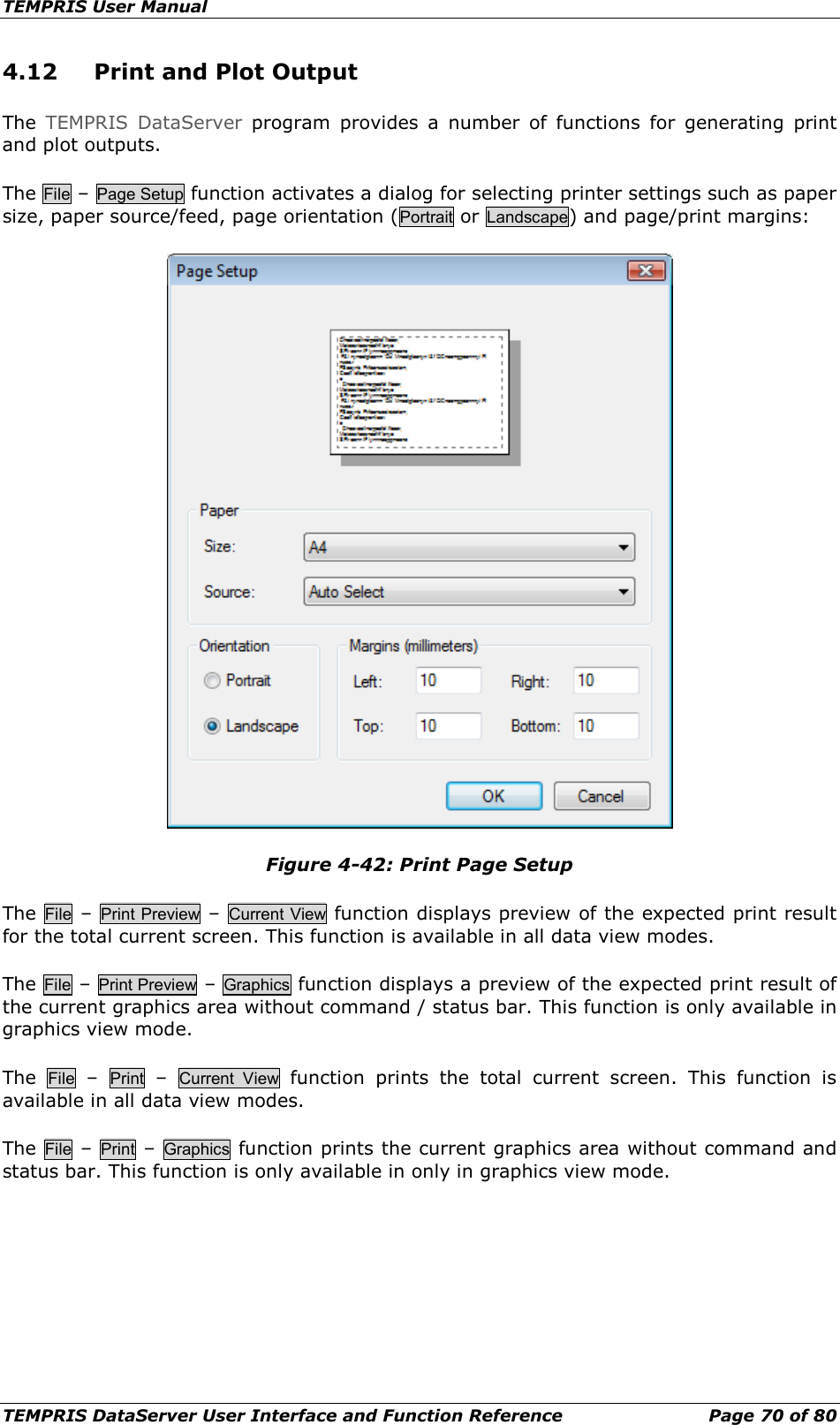 TEMPRIS User Manual TEMPRIS DataServer User Interface and Function Reference Page 70 of 80 4.12 Print and Plot Output The  TEMPRIS DataServer program provides a number of functions for generating print and plot outputs. The File – Page Setup function activates a dialog for selecting printer settings such as paper size, paper source/feed, page orientation (Portrait or Landscape) and page/print margins:  Figure 4-42: Print Page Setup The  File – Print Preview – Current View function displays preview of the expected print result for the total current screen. This function is available in all data view modes. The File – Print Preview – Graphics function displays a preview of the expected print result of the current graphics area without command / status bar. This function is only available in graphics view mode. The  File  –  Print  –  Current  View function prints the total current screen. This function is available in all data view modes. The  File – Print – Graphics function prints the current graphics area without command and status bar. This function is only available in only in graphics view mode.     