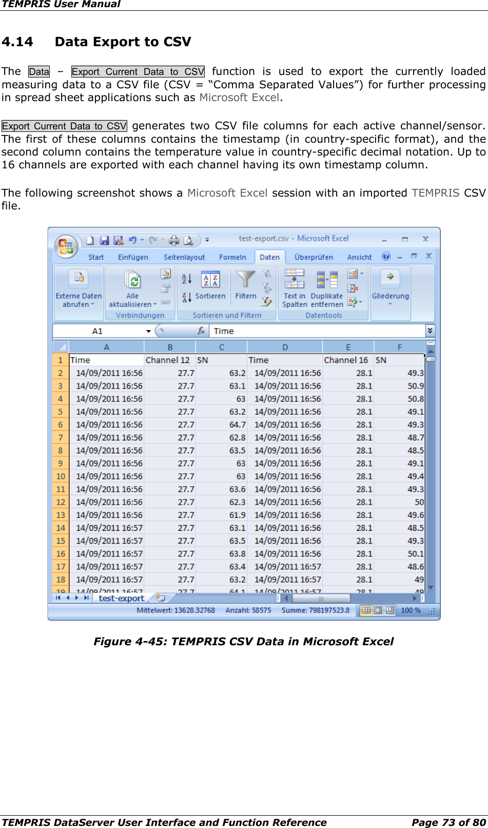 TEMPRIS User Manual TEMPRIS DataServer User Interface and Function Reference Page 73 of 80 4.14 Data Export to CSV The Data  –  Export  Current  Data to CSV function is used to export the  currently loaded measuring data to a CSV file (CSV = “Comma Separated Values”) for further processing in spread sheet applications such as Microsoft Excel. Export Current Data to CSV generates two CSV file columns for each active channel/sensor. The first of these columns contains the timestamp (in country-specific format), and the second column contains the temperature value in country-specific decimal notation. Up to 16 channels are exported with each channel having its own timestamp column. The following screenshot shows a Microsoft Excel session with an imported TEMPRIS CSV file.  Figure 4-45: TEMPRIS CSV Data in Microsoft Excel    