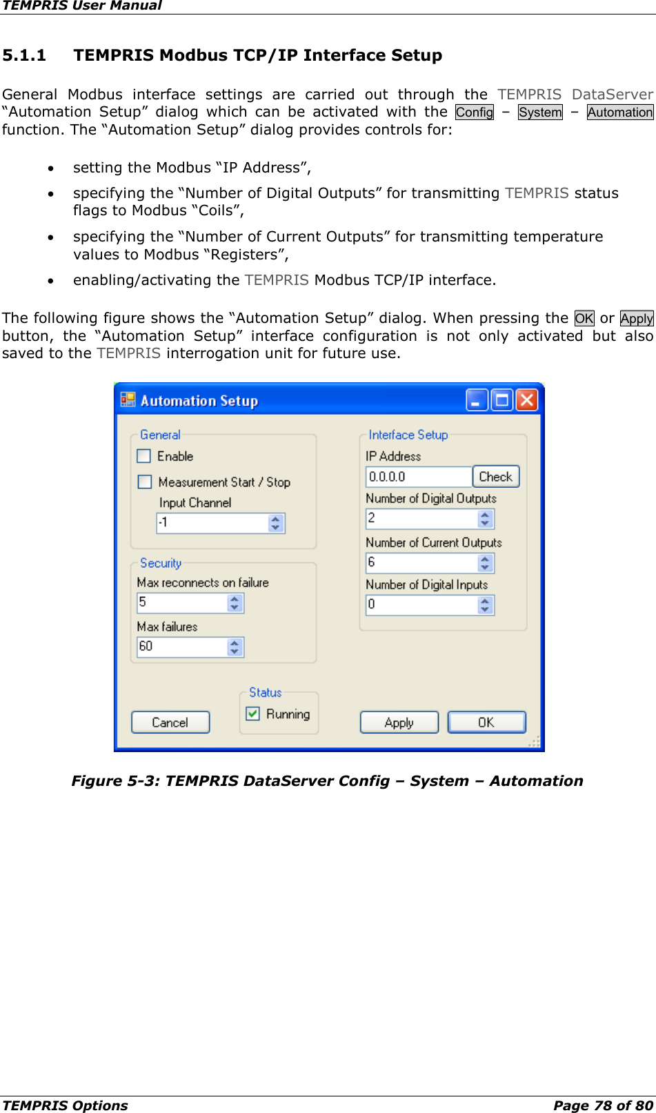 TEMPRIS User Manual TEMPRIS Options    Page 78 of 80 5.1.1 TEMPRIS Modbus TCP/IP Interface Setup General Modbus interface settings are carried out through the TEMPRIS DataServer “Automation Setup” dialog  which can be activated with the  Config  –  System  –  Automation function. The “Automation Setup” dialog provides controls for: • setting the Modbus “IP Address”, • specifying the “Number of Digital Outputs” for transmitting TEMPRIS status flags to Modbus “Coils”, • specifying the “Number of Current Outputs” for transmitting temperature values to Modbus “Registers”, • enabling/activating the TEMPRIS Modbus TCP/IP interface. The following figure shows the “Automation Setup” dialog. When pressing the OK or Apply button, the “Automation Setup” interface configuration is not only activated but also saved to the TEMPRIS interrogation unit for future use.  Figure 5-3: TEMPRIS DataServer Config – System – Automation  