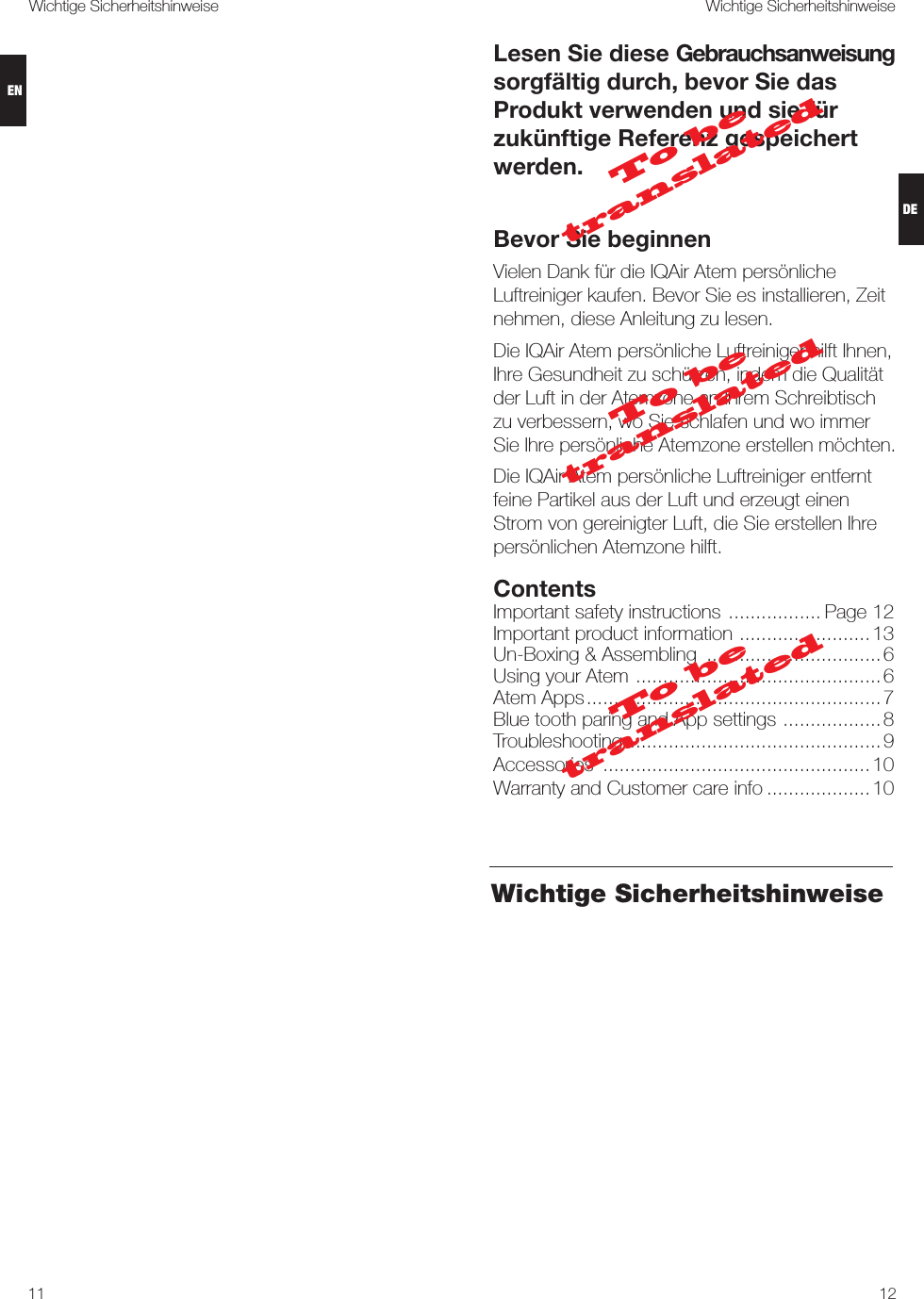 1211Wichtige Sicherheitshinweise Wichtige SicherheitshinweiseLesen Sie diese Gebrauchsanweisung sorgfältig durch, bevor Sie das Produkt verwenden und sie für zukünftige Referenz gespeichert werden.Bevor Sie beginnenVielen Dank für die IQAir Atem persönliche Luftreiniger kaufen. Bevor Sie es installieren, Zeit nehmen, diese Anleitung zu lesen.Die IQAir Atem persönliche Luftreiniger hilft Ihnen, Ihre Gesundheit zu schützen, indem die Qualität der Luft in der Atemzone an Ihrem Schreibtisch zu verbessern, wo Sie schlafen und wo immer Sie Ihre persönliche Atemzone erstellen möchten.Die IQAir Atem persönliche Luftreiniger entfernt feine Partikel aus der Luft und erzeugt einen Strom von gereinigter Luft, die Sie erstellen Ihre persönlichen Atemzone hilft.ContentsImportant safety instructions  ................. Page 12Important product information  ........................13Un-Boxing &amp; Assembling  ................................6Using your Atem  .............................................6Atem Apps ...................................................... 7 Blue tooth paring and App settings  ..................8Troubleshooting  .............................................. 9Accessories  .................................................10Warranty and Customer care info ...................10Wichtige SicherheitshinweiseTo be translatedTo be translatedTo be translatedDEEN