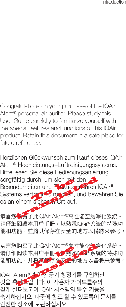 Congratulations on your purchase of the IQAir Atem® personal air puriﬁer. Please study this User Guide carefully to familiarize yourself with the special features and functions of this IQAir product. Retain this document in a safe place for future reference.HerzlichenGlückwunschzumKaufdiesesIQAir Atem®Hochleistungs-Luftreinigungssystems.BittelesenSiedieseBedienungsanleitungsorgfältigdurch,umsichmitdenBesonderheitenundFunktionenIhresIQAir®Systemsvertrautzumachen,undbewahrenSieesaneinemsicherenOrtauf.恭喜您購買了此IQAir Atem®高性能空氣淨化系統。請仔細閱讀本用戶手冊，以熟悉IQAir®系統的特殊功能和功能，並將其保存在安全的地方以備將來參考。恭喜您购买了此IQAir Atem®高性能空气净化系统。请仔细阅读本用户手册，以熟悉IQAir®系统的特殊功能和功能，并将其保存在安全的地方以备将来参考。IQAir Atem® 개인용 공기 청정기를 구입하신 것을 축하드립니다. 이 사용자 가이드를주의 깊게 살펴보고이 IQAir 시스템의 특수 기능을 숙지하십시오. 나중에 참조 할 수 있도록이 문서를 안전한 장소에 보관하십시오.Introduction To be translatedTo be translated