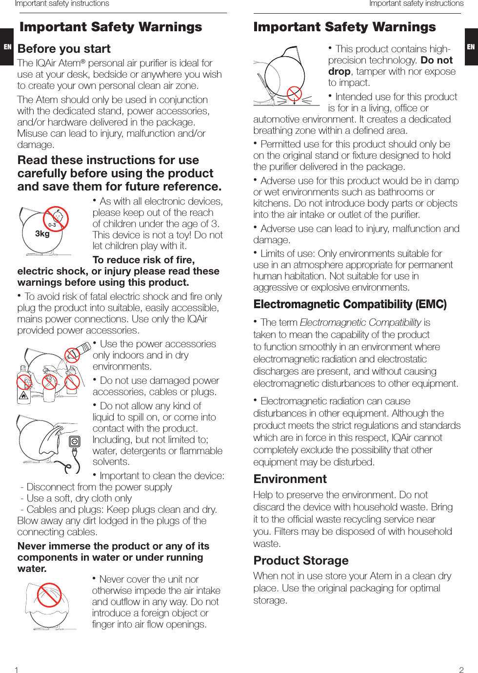 21Important safety instructions Important safety instructionsBefore you startThe IQAir Atem® personal air puriﬁer is ideal for use at your desk, bedside or anywhere you wish to create your own personal clean air zone.  The Atem should only be used in conjunction with the dedicated stand, power accessories, and/or hardware delivered in the package. Misuse can lead to injury, malfunction and/or damage.Read these instructions for use carefully before using the product and save them for future reference.• As with all electronic devices, please keep out of the reach of children under the age of 3. This device is not a toy! Do not let children play with it. To reduce risk of ﬁre, electric shock, or injury please read these warnings before using this product.• To avoid risk of fatal electric shock and ﬁre only plug the product into suitable, easily accessible, mains power connections. Use only the IQAir provided power accessories. • Use the power accessories only indoors and in dry environments. • Do not use damaged power accessories, cables or plugs.• Do not allow any kind of liquid to spill on, or come into contact with the product. Including, but not limited to; water, detergents or ﬂammable solvents.• Important to clean the device:  - Disconnect from the power supply  - Use a soft, dry cloth only  - Cables and plugs: Keep plugs clean and dry. Blow away any dirt lodged in the plugs of the connecting cables. Never immerse the product or any of its components in water or under running water. • Never cover the unit nor otherwise impede the air intake and outﬂow in any way. Do not introduce a foreign object or ﬁnger into air ﬂow openings.Important Safety WarningsImportant Safety Warnings3kg• This product contains high-precision technology. Do not drop, tamper with nor expose to impact.• Intended use for this product is for in a living, ofﬁce or automotive environment. It creates a dedicated breathing zone within a deﬁned area.  • Permitted use for this product should only be on the original stand or ﬁxture designed to hold the puriﬁer delivered in the package. • Adverse use for this product would be in damp or wet environments such as bathrooms or kitchens. Do not introduce body parts or objects into the air intake or outlet of the puriﬁer.• Adverse use can lead to injury, malfunction and damage. • Limits of use: Only environments suitable for use in an atmosphere appropriate for permanent human habitation. Not suitable for use in aggressive or explosive environments.Electromagnetic Compatibility (EMC)• The term Electromagnetic Compatibility is taken to mean the capability of the product to function smoothly in an environment where electromagnetic radiation and electrostatic discharges are present, and without causing electromagnetic disturbances to other equipment.• Electromagnetic radiation can cause disturbances in other equipment. Although the product meets the strict regulations and standards which are in force in this respect, IQAir cannot completely exclude the possibility that other equipment may be disturbed.EnvironmentHelp to preserve the environment. Do not discard the device with household waste. Bring it to the ofﬁcial waste recycling service near you. Filters may be disposed of with household waste.Product StorageWhen not in use store your Atem in a clean dry place. Use the original packaging for optimal storage.ENEN
