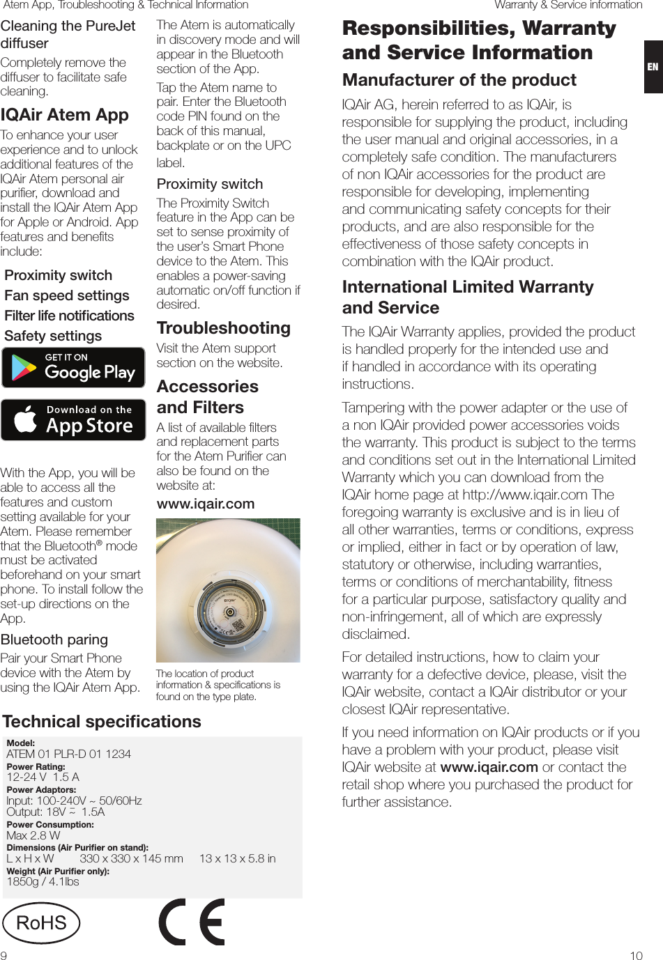 109Warranty &amp; Service information Atem App, Troubleshooting &amp; Technical InformationCleaning the PureJet diffuserCompletely remove the diffuser to facilitate safe cleaning. IQAir Atem App To enhance your user experience and to unlock additional features of the IQAir Atem personal air puriﬁer, download and install the IQAir Atem App for Apple or Android. App features and beneﬁts include:  Proximity switch  Fan speed settings  Filter life notiﬁcations  Safety settingsWith the App, you will be able to access all the features and custom setting available for your Atem. Please remember that the Bluetooth® mode must be activated beforehand on your smart phone. To install follow the set-up directions on the App.  Bluetooth paring Pair your Smart Phone device with the Atem by using the IQAir Atem App. The Atem is automatically in discovery mode and will appear in the Bluetooth section of the App.Tap the Atem name to pair. Enter the Bluetooth code PIN found on the back of this manual, backplate or on the UPC label. Proximity switchThe Proximity Switch feature in the App can be set to sense proximity of the user’s Smart Phone device to the Atem. This enables a power-saving automatic on/off function if desired.TroubleshootingVisit the Atem support section on the website. Accessories  and FiltersA list of available ﬁlters  and replacement parts  for the Atem Puriﬁer can also be found on the website at:www.iqair.comThe location of product information &amp; speciﬁcations is found on the type plate.Model: ATEM 01 PLR-D 01 1234            Power Rating: 12-24 V  1.5 APower Adaptors:  Input: 100-240V ~ 50/60HzOutput: 18V ~¯    1.5A                                                               Power Consumption:Max 2.8 W              Dimensions (Air Puriﬁer on stand): L x H x W  330 x 330 x 145 mm     13 x 13 x 5.8 inWeight (Air Puriﬁer only):1850g / 4.1lbs                                      Technical speciﬁcationsResponsibilities, Warranty and Service InformationManufacturer of the productIQAir AG, herein referred to as IQAir, is responsible for supplying the product, including the user manual and original accessories, in a completely safe condition. The manufacturers of non IQAir accessories for the product are responsible for developing, implementing and communicating safety concepts for their products, and are also responsible for the effectiveness of those safety concepts in combination with the IQAir product.International Limited Warranty  and ServiceThe IQAir Warranty applies, provided the product is handled properly for the intended use and if handled in accordance with its operating instructions. Tampering with the power adapter or the use of a non IQAir provided power accessories voids the warranty. This product is subject to the terms and conditions set out in the International Limited Warranty which you can download from the IQAir home page at http://www.iqair.com The foregoing warranty is exclusive and is in lieu of all other warranties, terms or conditions, express or implied, either in fact or by operation of law, statutory or otherwise, including warranties, terms or conditions of merchantability, ﬁtness for a particular purpose, satisfactory quality and non-infringement, all of which are expressly disclaimed.For detailed instructions, how to claim your warranty for a defective device, please, visit the IQAir website, contact a IQAir distributor or your closest IQAir representative.  If you need information on IQAir products or if you have a problem with your product, please visit IQAir website at www.iqair.com or contact the retail shop where you purchased the product for further assistance. EN