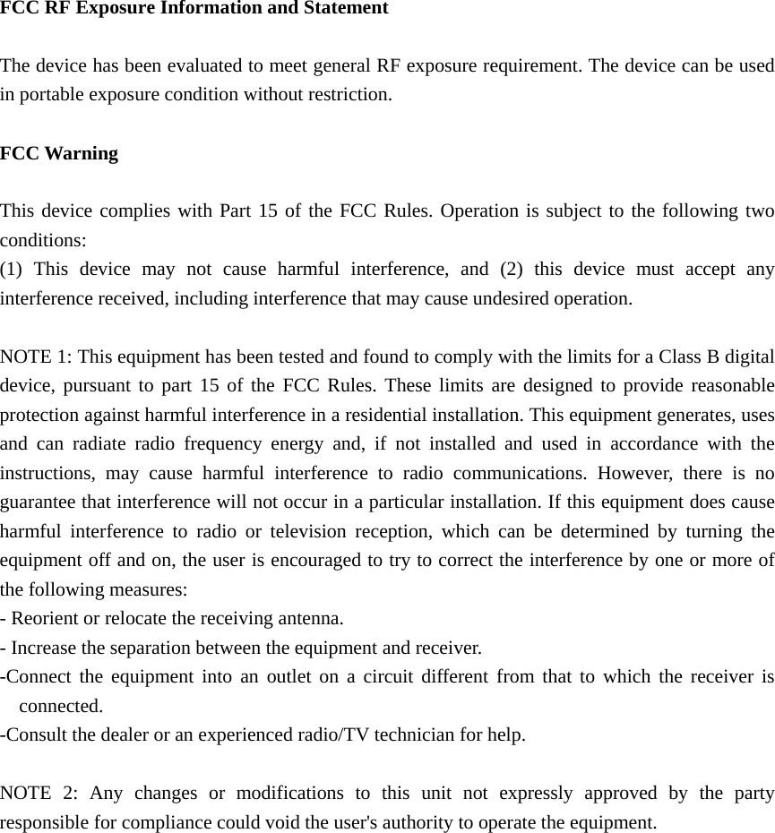  FCC RF Exposure Information and Statement  The device has been evaluated to meet general RF exposure requirement. The device can be used in portable exposure condition without restriction.  FCC Warning  This device complies with Part 15 of the FCC Rules. Operation is subject to the following two conditions: (1) This device may not cause harmful interference, and (2) this device must accept any interference received, including interference that may cause undesired operation.  NOTE 1: This equipment has been tested and found to comply with the limits for a Class B digital device, pursuant to part 15 of the FCC Rules. These limits are designed to provide reasonable protection against harmful interference in a residential installation. This equipment generates, uses and can radiate radio frequency energy and, if not installed and used in accordance with the instructions, may cause harmful interference to radio communications. However, there is no guarantee that interference will not occur in a particular installation. If this equipment does cause harmful interference to radio or television reception, which can be determined by turning the equipment off and on, the user is encouraged to try to correct the interference by one or more of the following measures: - Reorient or relocate the receiving antenna. - Increase the separation between the equipment and receiver. -Connect the equipment into an outlet on a circuit different from that to which the receiver is connected. -Consult the dealer or an experienced radio/TV technician for help.  NOTE 2: Any changes or modifications to this unit not expressly approved by the party responsible for compliance could void the user&apos;s authority to operate the equipment. 