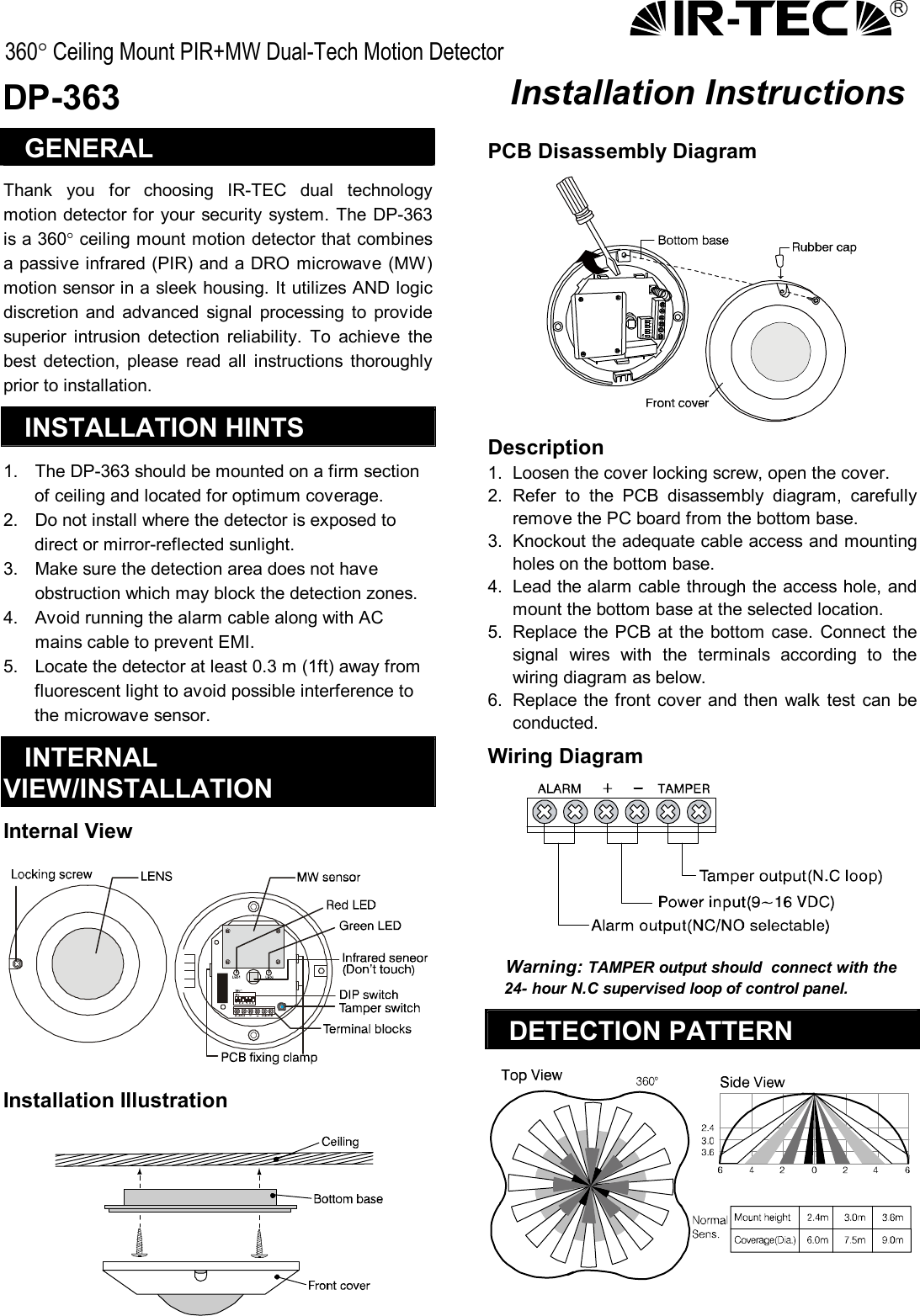 R 360° Ceiling Mount PIR+MW Dual-Tech Motion Detector  DP-363  Installation Instructions  GENERAL Thank you for choosing IR-TEC dual technology motion detector for your security system. The DP-363 is a 360° ceiling mount motion detector that combines a passive infrared (PIR) and a DRO microwave (MW) motion sensor in a sleek housing. It utilizes AND logic discretion and advanced signal processing to provide superior intrusion detection reliability. To achieve the best detection, please read all instructions thoroughly prior to installation. INSTALLATION HINTS 1. The DP-363 should be mounted on a firm section of ceiling and located for optimum coverage. 2. Do not install where the detector is exposed to direct or mirror-reflected sunlight. 3. Make sure the detection area does not have obstruction which may block the detection zones. 4. Avoid running the alarm cable along with AC mains cable to prevent EMI. 5. Locate the detector at least 0.3 m (1ft) away from fluorescent light to avoid possible interference to the microwave sensor. INTERNAL VIEW/INSTALLATION Internal View  Installation Illustration  PCB Disassembly Diagram  Description 1. Loosen the cover locking screw, open the cover. 2. Refer to the PCB disassembly diagram, carefully remove the PC board from the bottom base. 3. Knockout the adequate cable access and mounting holes on the bottom base. 4. Lead the alarm cable through the access hole, and mount the bottom base at the selected location.  5. Replace the PCB at the bottom case. Connect the signal wires with the terminals according to the wiring diagram as below. 6. Replace the front cover and then walk test can be conducted.  Wiring Diagram   Warning: TAMPER output should  connect with the  24- hour N.C supervised loop of control panel. DETECTION PATTERN  