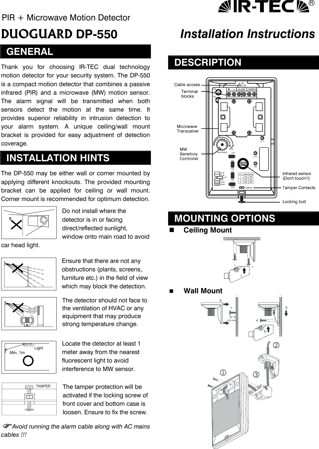 R PIR + Microwave Motion Detector DUOGUARD DP-550   Installation Instructions GENERAL Thank you for choosing IR-TEC dual technology motion detector for your security system. The DP-550 is a compact motion detector that combines a passive infrared (PIR) and a microwave (MW) motion sensor. The alarm signal will be transmitted when both sensors detect the motion at the same time. It provides superior reliability in intrusion detection to your alarm system. A unique ceiling/wall mount bracket is provided for easy adjustment of detection coverage.   INSTALLATION HINTS The DP-550 may be either wall or corner mounted by applying different knockouts. The provided mounting bracket can be applied for ceiling or wall mount. Corner mount is recommended for optimum detection. Do not install where the detector is in or facing direct/reflected sunlight, window onto main road to avoid car head light.   Ensure that there are not any obstructions (plants, screens, furniture etc.) in the field of view which may block the detection. The detector should not face to the ventilation of HVAC or any equipment that may produce strong temperature change.   Locate the detector at least 1 meter away from the nearest fluorescent light to avoid interference to MW sensor.  The tamper protection will be activated if the locking screw of front cover and bottom case is loosen. Ensure to fix the screw. Avoid running the alarm cable along with AC mains cables !!!   DESCRIPTION   MOUNTING OPTIONS   Ceiling Mount 132    Wall Mount   Min. 1mLight TAMPER