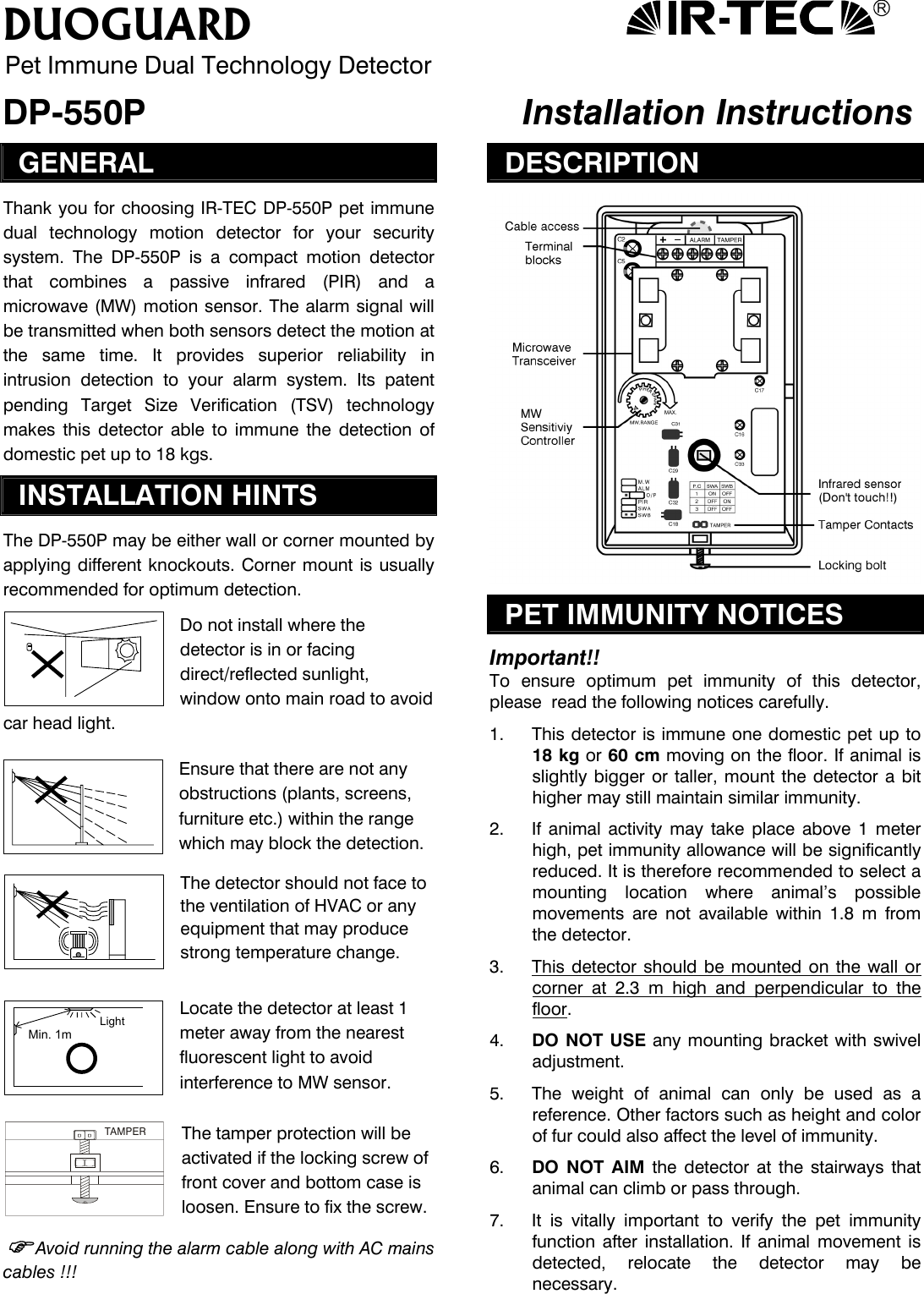 R DUOGUARD Pet Immune Dual Technology Detector DP-550P   Installation Instructions GENERAL Thank you for choosing IR-TEC DP-550P pet immune dual technology motion detector for your security system. The DP-550P is a compact motion detector that combines a passive infrared (PIR) and a microwave (MW) motion sensor. The alarm signal will be transmitted when both sensors detect the motion at the same time. It provides superior reliability in intrusion detection to your alarm system. Its patent pending Target Size Verification (TSV) technology makes this detector able to immune the detection of domestic pet up to 18 kgs. INSTALLATION HINTS The DP-550P may be either wall or corner mounted by applying different knockouts. Corner mount is usually  recommended for optimum detection. Do not install where the detector is in or facing direct/reflected sunlight, window onto main road to avoid car head light.   Ensure that there are not any obstructions (plants, screens, furniture etc.) within the range which may block the detection. The detector should not face to the ventilation of HVAC or any equipment that may produce strong temperature change.   Locate the detector at least 1 meter away from the nearest fluorescent light to avoid interference to MW sensor.  The tamper protection will be activated if the locking screw of front cover and bottom case is loosen. Ensure to fix the screw. Avoid running the alarm cable along with AC mains cables !!!  DESCRIPTION  PET IMMUNITY NOTICES  Important!! To ensure optimum pet immunity of this detector, please  read the following notices carefully.  1.  This detector is immune one domestic pet up to 18 kg or 60 cm moving on the floor. If animal is slightly bigger or taller, mount the detector a bit higher may still maintain similar immunity.  2.  If animal activity may take place above 1 meter high, pet immunity allowance will be significantly reduced. It is therefore recommended to select a mounting location where animal’s possible movements are not available within 1.8 m from the detector.   3.  This detector should be mounted on the wall or corner at 2.3 m high and perpendicular to the floor.  Min. 1mLight 4.  DO NOT USE any mounting bracket with swivel adjustment.    5.  The weight of animal can only be used as a reference. Other factors such as height and color of fur could also affect the level of immunity.  TAMPER6.  DO NOT AIM the detector at the stairways that animal can climb or pass through.  7.  It is vitally important to verify the pet immunity function after installation. If animal movement is detected, relocate the detector may be necessary. 