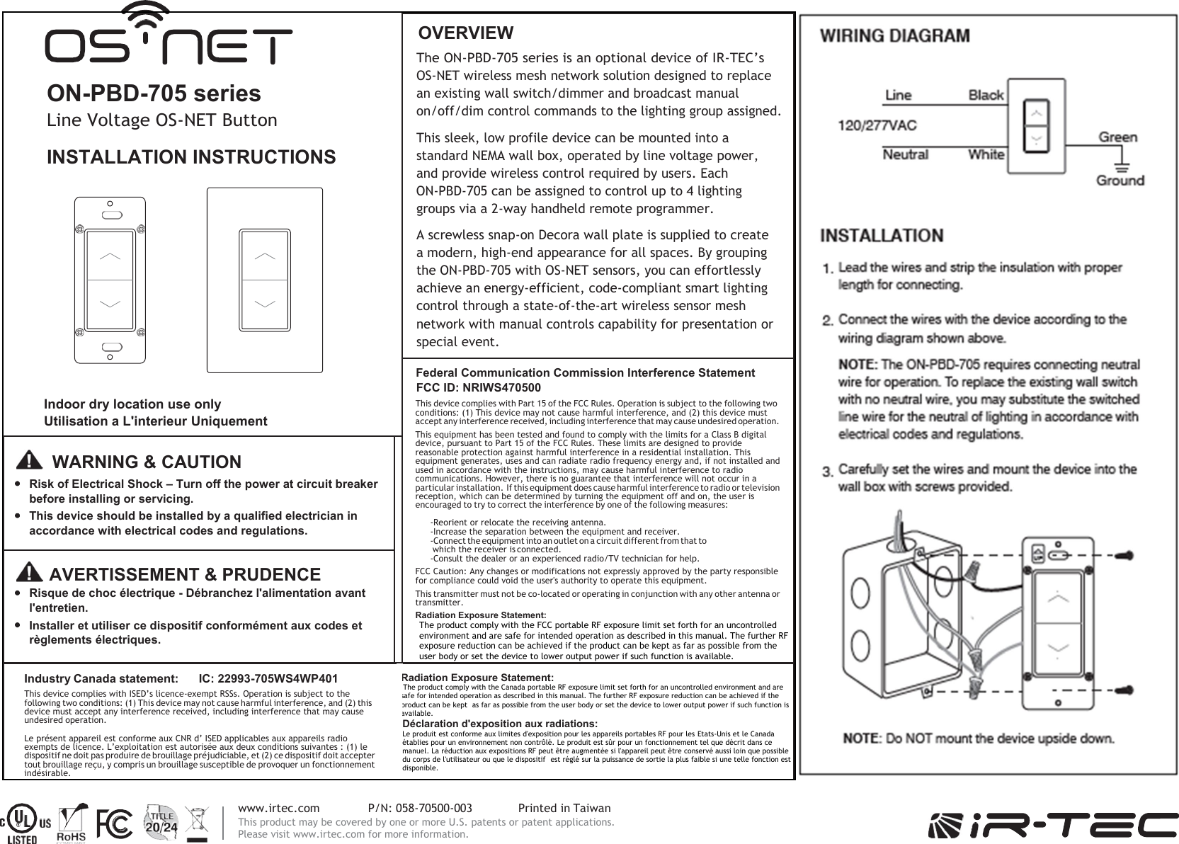     www.irtec.com  P/N: 058-70500-003  Printed in Taiwan This product may be covered by one or more U.S. patents or patent applications. Please visit www.irtec.com for more information.   ON-PBD-705 series Line Voltage OS-NET Button INSTALLATION INSTRUCTIONS               Indoor dry location use only Utilisation a L&apos;interieur Uniquement OVERVIEW The ON-PBD-705 series is an optional device of IR-TEC’s OS-NET wireless mesh network solution designed to replace an existing wall switch/dimmer and broadcast manual on/off/dim control commands to the lighting group assigned. This sleek, low profile device can be mounted into a standard NEMA wall box, operated by line voltage power, and provide wireless control required by users. Each ON-PBD-705 can be assigned to control up to 4 lighting groups via a 2-way handheld remote programmer. A screwless snap-on Decora wall plate is supplied to create a modern, high-end appearance for all spaces. By grouping the ON-PBD-705 with OS-NET sensors, you can effortlessly achieve an energy-efficient, code-compliant smart lighting control through a state-of-the-art wireless sensor mesh network with manual controls capability for presentation or special event. Federal Communication Commission Interference Statement FCC ID: NRIWS470500 This device complies with Part 15 of the FCC Rules. Operation is subject to the following two conditions: (1) This device may not cause harmful interference, and (2) this device must accept any interference received, including interference that may cause undesired operation. This equipment has been tested and found to comply with the limits for a Class B digital device, pursuant to Part 15 of the FCC Rules. These limits are designed to provide reasonable protection against harmful interference in a residential installation. This equipment generates, uses and can radiate radio frequency energy and, if not installed and used in accordance with the instructions, may cause harmful interference to radio communications. However, there is no guarantee that interference will not occur in a particular installation. If this equipment does cause harmful interference to radio or television reception, which can be determined by turning the equipment off and on, the user is encouraged to try to correct the interference by one of the following measures: -Reorient or relocate the receiving antenna. -Increase the separation between the equipment and receiver. -Connect the equipment into an outlet on a circuit different from that to which the receiver is connected. -Consult the dealer or an experienced radio/TV technician for help. FCC Caution: Any changes or modifications not expressly approved by the party responsible for compliance could void the user&apos;s authority to operate this equipment. This transmitter must not be co-located or operating in conjunction with any other antenna or transmitter. Radiation Exposure Statement: The product comply with the FCC portable RF exposure limit set forth for an uncontrolled environment and are safe for intended operation as described in this manual. The further RF exposure reduction can be achieved if the product can be kept as far as possible from the user body or set the device to lower output power if such function is available.    WARNING &amp; CAUTION Risk of Electrical Shock – Turn off the power at circuit breaker before installing or servicing. This device should be installed by a qualified electrician in accordance with electrical codes and regulations.    AVERTISSEMENT &amp; PRUDENCE Risque de choc électrique - Débranchez l&apos;alimentation avant l&apos;entretien. Installer et utiliser ce dispositif conformément aux codes et règlements électriques. Industry Canada statement:  IC: 22993-705WS4WP401 This device complies with ISED’s licence-exempt RSSs. Operation is subject to the following two conditions: (1) This device may not cause harmful interference, and (2) this device must accept any interference received, including interference that may cause undesired operation. Le présent appareil est conforme aux CNR d’ ISED applicables aux appareils radio exempts de licence. L’exploitation est autorisée aux deux conditions suivantes : (1) le dispositif ne doit pas produire de brouillage préjudiciable, et (2) ce dispositif doit accepter tout brouillage reçu, y compris un brouillage susceptible de provoquer un fonctionnement indésirable.  Radiation Exposure Statement:  The product comply with the Canada portable RF exposure limit set forth for an uncontrolled environment and are safe for intended operation as described in this manual. The further RF exposure reduction can be achieved if the product can be kept as far as possible from the user body or set the device to lower output power if such function is available. Déclaration d&apos;exposition aux radiations: Le produit est conforme aux limites d&apos;exposition pour les appareils portables RF pour les Etats-Unis et le Canada établies pour un environnement non contrôlé. Le produit est sûr pour un fonctionnement tel que décrit dans ce manuel. La réduction aux expositions RF peut être augmentée si l&apos;appareil peut être conservé aussi loin que possible du corps de l&apos;utilisateur ou que le dispositif est réglé sur la puissance de sortie la plus faible si une telle fonction est disponible.  