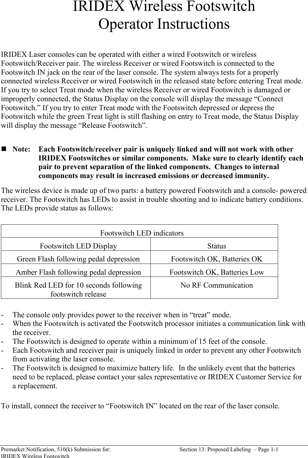  Premarket Notification, 510(k) Submission for:  Section 13: Proposed Labeling  &ndash; Page 1-1 IRIDEX Wireless Footswitch IRIDEX Wireless Footswitch Operator Instructions   IRIDEX Laser consoles can be operated with either a wired Footswitch or wireless Footswitch/Receiver pair. The wireless Receiver or wired Footswitch is connected to the Footswitch IN jack on the rear of the laser console. The system always tests for a properly connected wireless Receiver or wired Footswitch in the released state before entering Treat mode. If you try to select Treat mode when the wireless Receiver or wired Footswitch is damaged or improperly connected, the Status Display on the console will display the message &ldquo;Connect Footswitch.&rdquo; If you try to enter Treat mode with the Footswitch depressed or depress the Footswitch while the green Treat light is still flashing on entry to Treat mode, the Status Display will display the message &ldquo;Release Footswitch&rdquo;.       Note: Each Footswitch/receiver pair is uniquely linked and will not work with other IRIDEX Footswitches or similar components.  Make sure to clearly identify each pair to prevent separation of the linked components.  Changes to internal components may result in increased emissions or decreased immunity.  The wireless device is made up of two parts: a battery powered Footswitch and a console- powered receiver. The Footswitch has LEDs to assist in trouble shooting and to indicate battery conditions.  The LEDs provide status as follows:   Footswitch LED indicators Footswitch LED Display  Status Green Flash following pedal depression  Footswitch OK, Batteries OK Amber Flash following pedal depression  Footswitch OK, Batteries Low Blink Red LED for 10 seconds following footswitch release  No RF Communication  - The console only provides power to the receiver when in &ldquo;treat&rdquo; mode. - When the Footswitch is activated the Footswitch processor initiates a communication link with the receiver.   - The Footswitch is designed to operate within a minimum of 15 feet of the console. - Each Footswitch and receiver pair is uniquely linked in order to prevent any other Footswitch from activating the laser console. - The Footswitch is designed to maximize battery life.  In the unlikely event that the batteries need to be replaced, please contact your sales representative or IRIDEX Customer Service for a replacement.   To install, connect the receiver to &ldquo;Footswitch IN&rdquo; located on the rear of the laser console.   