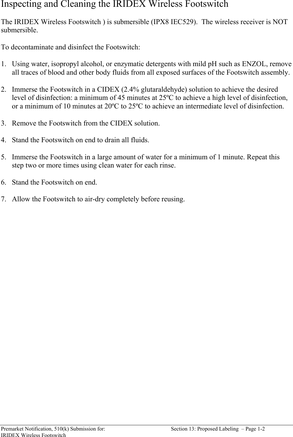  Premarket Notification, 510(k) Submission for:  Section 13: Proposed Labeling  &ndash; Page 1-2 IRIDEX Wireless Footswitch Inspecting and Cleaning the IRIDEX Wireless Footswitch   The IRIDEX Wireless Footswitch ) is submersible (IPX8 IEC529).  The wireless receiver is NOT submersible.  To decontaminate and disinfect the Footswitch:  1. Using water, isopropyl alcohol, or enzymatic detergents with mild pH such as ENZOL, remove all traces of blood and other body fluids from all exposed surfaces of the Footswitch assembly.  2. Immerse the Footswitch in a CIDEX (2.4% glutaraldehyde) solution to achieve the desired level of disinfection: a minimum of 45 minutes at 25&ordm;C to achieve a high level of disinfection, or a minimum of 10 minutes at 20&ordm;C to 25&ordm;C to achieve an intermediate level of disinfection.   3. Remove the Footswitch from the CIDEX solution.  4. Stand the Footswitch on end to drain all fluids.  5. Immerse the Footswitch in a large amount of water for a minimum of 1 minute. Repeat this step two or more times using clean water for each rinse.  6. Stand the Footswitch on end.  7. Allow the Footswitch to air-dry completely before reusing.     
