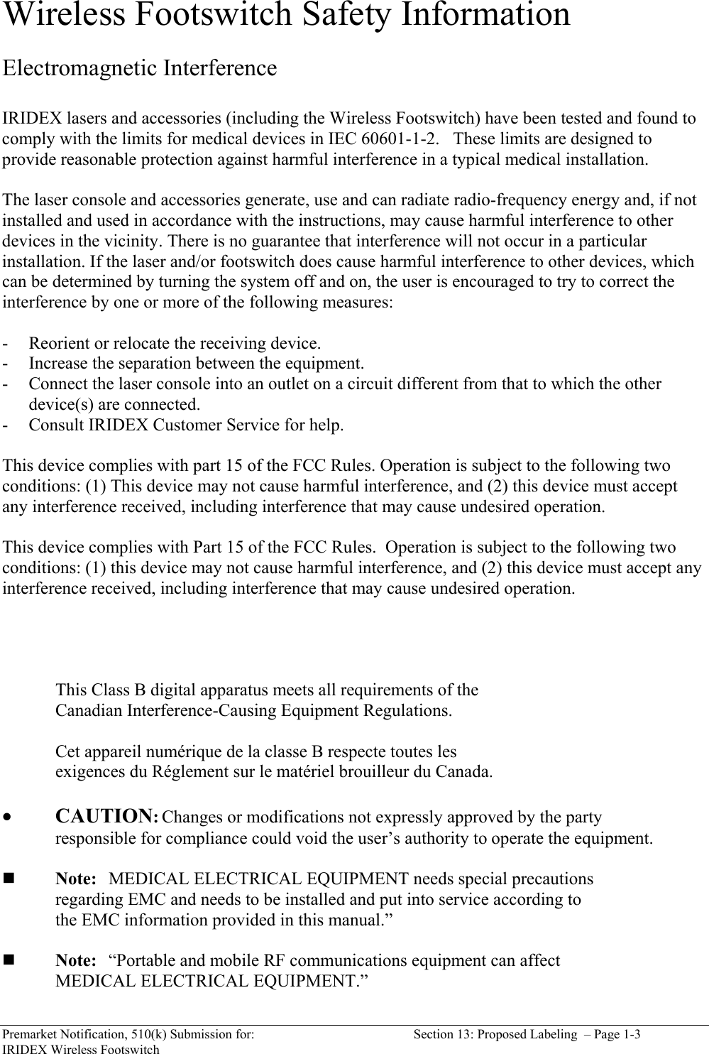  Premarket Notification, 510(k) Submission for:  Section 13: Proposed Labeling  &ndash; Page 1-3 IRIDEX Wireless Footswitch Wireless Footswitch Safety Information  Electromagnetic Interference  IRIDEX lasers and accessories (including the Wireless Footswitch) have been tested and found to comply with the limits for medical devices in IEC 60601-1-2.   These limits are designed to provide reasonable protection against harmful interference in a typical medical installation.  The laser console and accessories generate, use and can radiate radio-frequency energy and, if not installed and used in accordance with the instructions, may cause harmful interference to other devices in the vicinity. There is no guarantee that interference will not occur in a particular installation. If the laser and/or footswitch does cause harmful interference to other devices, which can be determined by turning the system off and on, the user is encouraged to try to correct the interference by one or more of the following measures:  - Reorient or relocate the receiving device. - Increase the separation between the equipment. - Connect the laser console into an outlet on a circuit different from that to which the other device(s) are connected. - Consult IRIDEX Customer Service for help.  This device complies with part 15 of the FCC Rules. Operation is subject to the following two conditions: (1) This device may not cause harmful interference, and (2) this device must accept any interference received, including interference that may cause undesired operation.  This device complies with Part 15 of the FCC Rules.  Operation is subject to the following two conditions: (1) this device may not cause harmful interference, and (2) this device must accept any interference received, including interference that may cause undesired operation.       This Class B digital apparatus meets all requirements of the  Canadian Interference-Causing Equipment Regulations.    Cet appareil num&eacute;rique de la classe B respecte toutes les   exigences du R&eacute;glement sur le mat&eacute;riel brouilleur du Canada.   &bull; CAUTION: Changes or modifications not expressly approved by the party      responsible for compliance could void the user&rsquo;s authority to operate the equipment.     Note: MEDICAL ELECTRICAL EQUIPMENT needs special precautions      regarding EMC and needs to be installed and put into service according to     the EMC information provided in this manual.&rdquo;   Note: &ldquo;Portable and mobile RF communications equipment can affect       MEDICAL ELECTRICAL EQUIPMENT.&rdquo; 