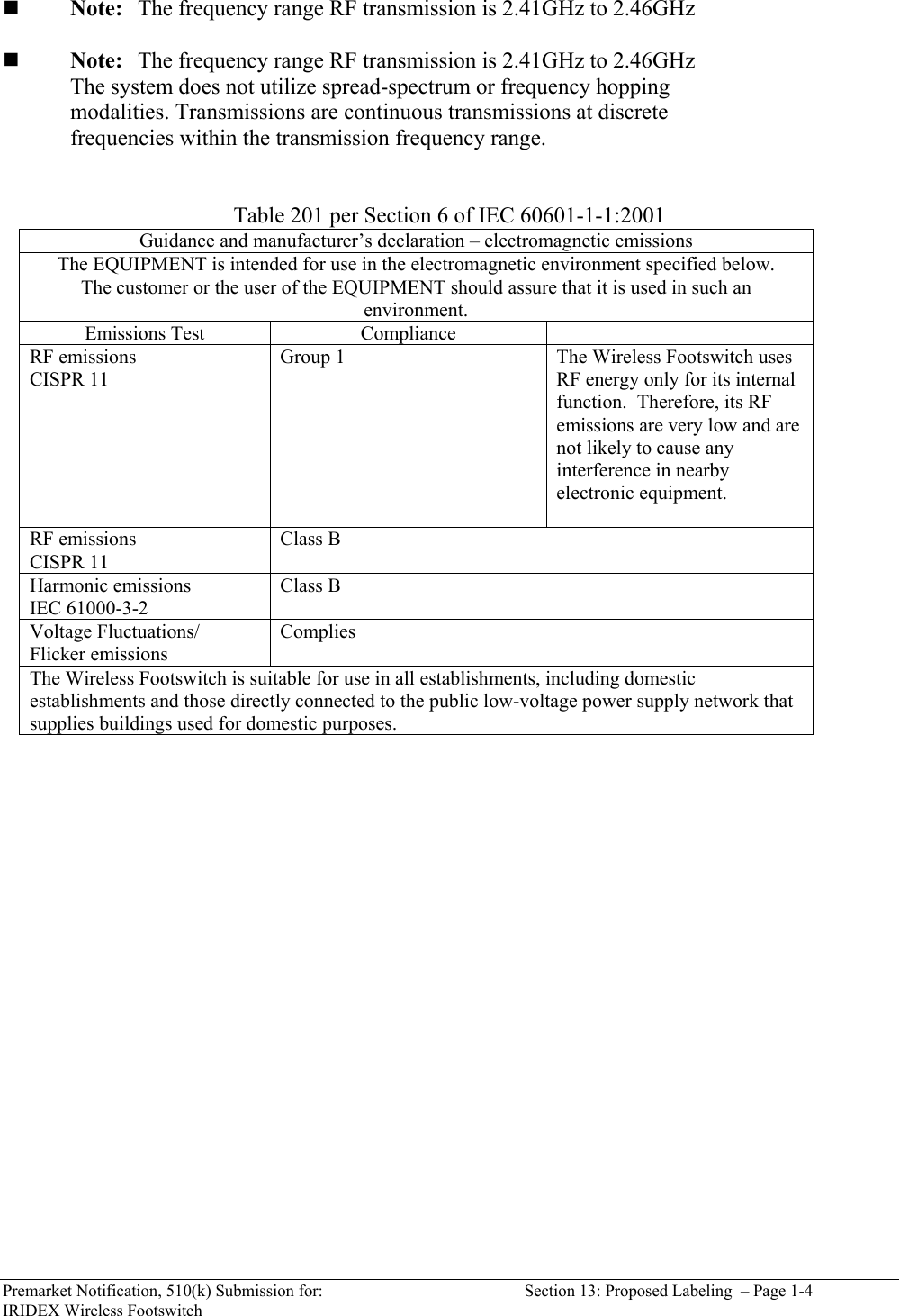  Premarket Notification, 510(k) Submission for:  Section 13: Proposed Labeling  &ndash; Page 1-4 IRIDEX Wireless Footswitch   Note:  The frequency range RF transmission is 2.41GHz to 2.46GHz   Note:  The frequency range RF transmission is 2.41GHz to 2.46GHz       The system does not utilize spread-spectrum or frequency hopping       modalities. Transmissions are continuous transmissions at discrete      frequencies within the transmission frequency range.   Table 201 per Section 6 of IEC 60601-1-1:2001 Guidance and manufacturer&rsquo;s declaration &ndash; electromagnetic emissions The EQUIPMENT is intended for use in the electromagnetic environment specified below.  The customer or the user of the EQUIPMENT should assure that it is used in such an environment. Emissions Test  Compliance   RF emissions CISPR 11 Group 1  The Wireless Footswitch uses RF energy only for its internal function.  Therefore, its RF emissions are very low and are not likely to cause any interference in nearby electronic equipment.  RF emissions CISPR 11 Class B Harmonic emissions IEC 61000-3-2 Class B Voltage Fluctuations/ Flicker emissions Complies The Wireless Footswitch is suitable for use in all establishments, including domestic establishments and those directly connected to the public low-voltage power supply network that supplies buildings used for domestic purposes.    