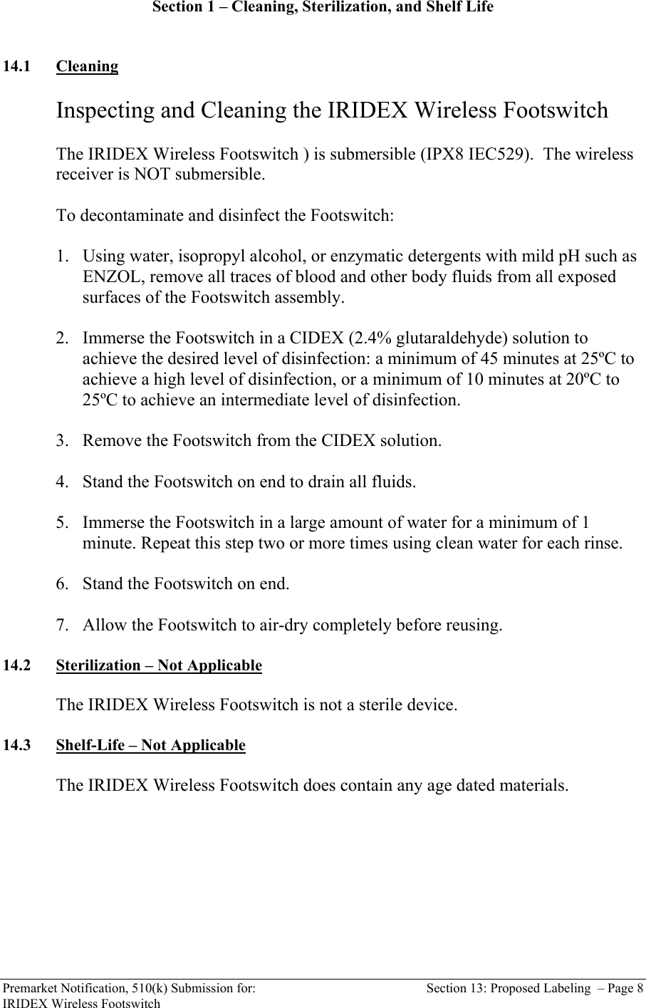  Premarket Notification, 510(k) Submission for:  Section 13: Proposed Labeling  &ndash; Page 8 IRIDEX Wireless Footswitch Section 1 &ndash; Cleaning, Sterilization, and Shelf Life   14.1 Cleaning   Inspecting and Cleaning the IRIDEX Wireless Footswitch   The IRIDEX Wireless Footswitch ) is submersible (IPX8 IEC529).  The wireless receiver is NOT submersible.  To decontaminate and disinfect the Footswitch:  1. Using water, isopropyl alcohol, or enzymatic detergents with mild pH such as ENZOL, remove all traces of blood and other body fluids from all exposed surfaces of the Footswitch assembly.  2. Immerse the Footswitch in a CIDEX (2.4% glutaraldehyde) solution to achieve the desired level of disinfection: a minimum of 45 minutes at 25&ordm;C to achieve a high level of disinfection, or a minimum of 10 minutes at 20&ordm;C to 25&ordm;C to achieve an intermediate level of disinfection.   3. Remove the Footswitch from the CIDEX solution.  4. Stand the Footswitch on end to drain all fluids.  5. Immerse the Footswitch in a large amount of water for a minimum of 1 minute. Repeat this step two or more times using clean water for each rinse.  6. Stand the Footswitch on end.  7. Allow the Footswitch to air-dry completely before reusing.  14.2 Sterilization &ndash; Not Applicable  The IRIDEX Wireless Footswitch is not a sterile device.  14.3 Shelf-Life &ndash; Not Applicable  The IRIDEX Wireless Footswitch does contain any age dated materials.  