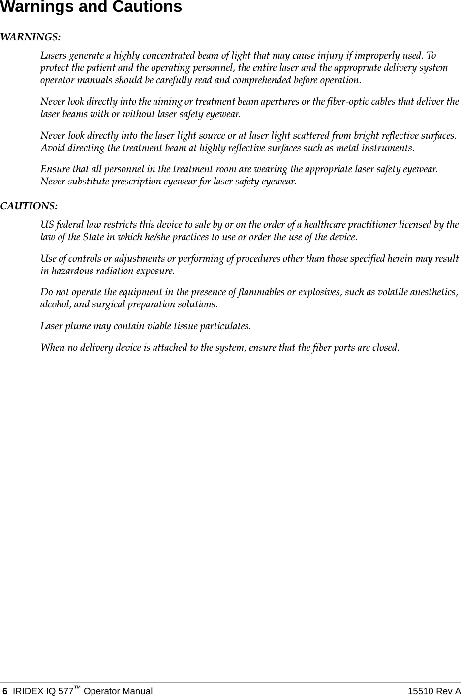  6 IRIDEX IQ 577&trade;Operator Manual 15510 Rev AWarnings and CautionsWARN I NGS :Lasers generate a highly concentrated beam of light that may cause injury if improperly used. To protect the patient and the operating personnel, the entire laser and the appropriate delivery system operator manuals should be carefully read and comprehended before operation.Never look directly into the aiming or treatment beam apertures or the fiber-optic cables that deliver the laser beams with or without laser safety eyewear.Never look directly into the laser light source or at laser light scattered from bright reflective surfaces. Avoid directing the treatment beam at highly reflective surfaces such as metal instruments.Ensure that all personnel in the treatment room are wearing the appropriate laser safety eyewear. Never substitute prescription eyewear for laser safety eyewear.CAUTIONS:US federal law restricts this device to sale by or on the order of a healthcare practitioner licensed by the law of the State in which he/she practices to use or order the use of the device.Use of controls or adjustments or performing of procedures other than those specified herein may result in hazardous radiation exposure.Do not operate the equipment in the presence of flammables or explosives, such as volatile anesthetics, alcohol, and surgical preparation solutions.Laser plume may contain viable tissue particulates.When no delivery device is attached to the system, ensure that the fiber ports are closed. 
