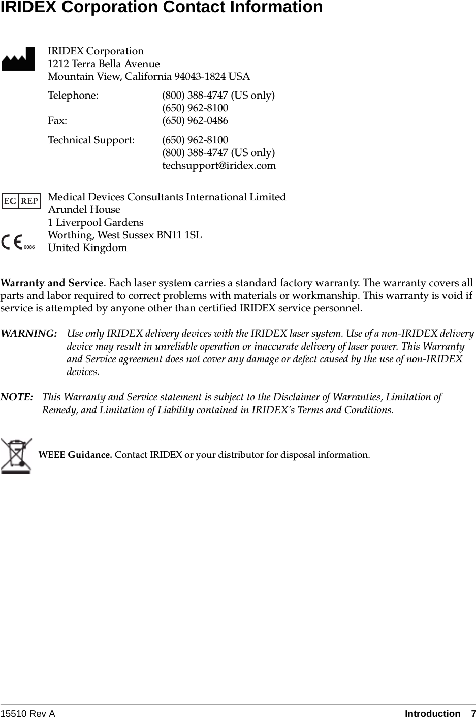 15510 Rev A Introduction  7IRIDEX Corporation Contact InformationWarranty and Service. Each laser system carries a standard factory warranty. The warranty covers all parts and labor required to correct problems with materials or workmanship. This warranty is void if service is attempted by anyone other than certified IRIDEX service personnel.WARN I NG: Use only IRIDEX delivery devices with the IRIDEX laser system. Use of a non-IRIDEX delivery device may result in unreliable operation or inaccurate delivery of laser power. This Warranty and Service agreement does not cover any damage or defect caused by the use of non-IRIDEX devices.NOTE: This Warranty and Service statement is subject to the Disclaimer of Warranties, Limitation of Remedy, and Limitation of Liability contained in IRIDEX&rsquo;s Terms and Conditions.IRIDEX Corporation1212 Terra Bella AvenueMountain View, California 94043-1824 USATelephone: (800) 388-4747 (US only)(650) 962-8100Fax: (650) 962-0486Technical Support: (650) 962-8100 (800) 388-4747 (US only)techsupport@iridex.comMedical Devices Consultants International LimitedArundel House1 Liverpool GardensWorthing, West Sussex BN11 1SLUnited KingdomWEEE Guidance. Contact IRIDEX or your distributor for disposal information.0086