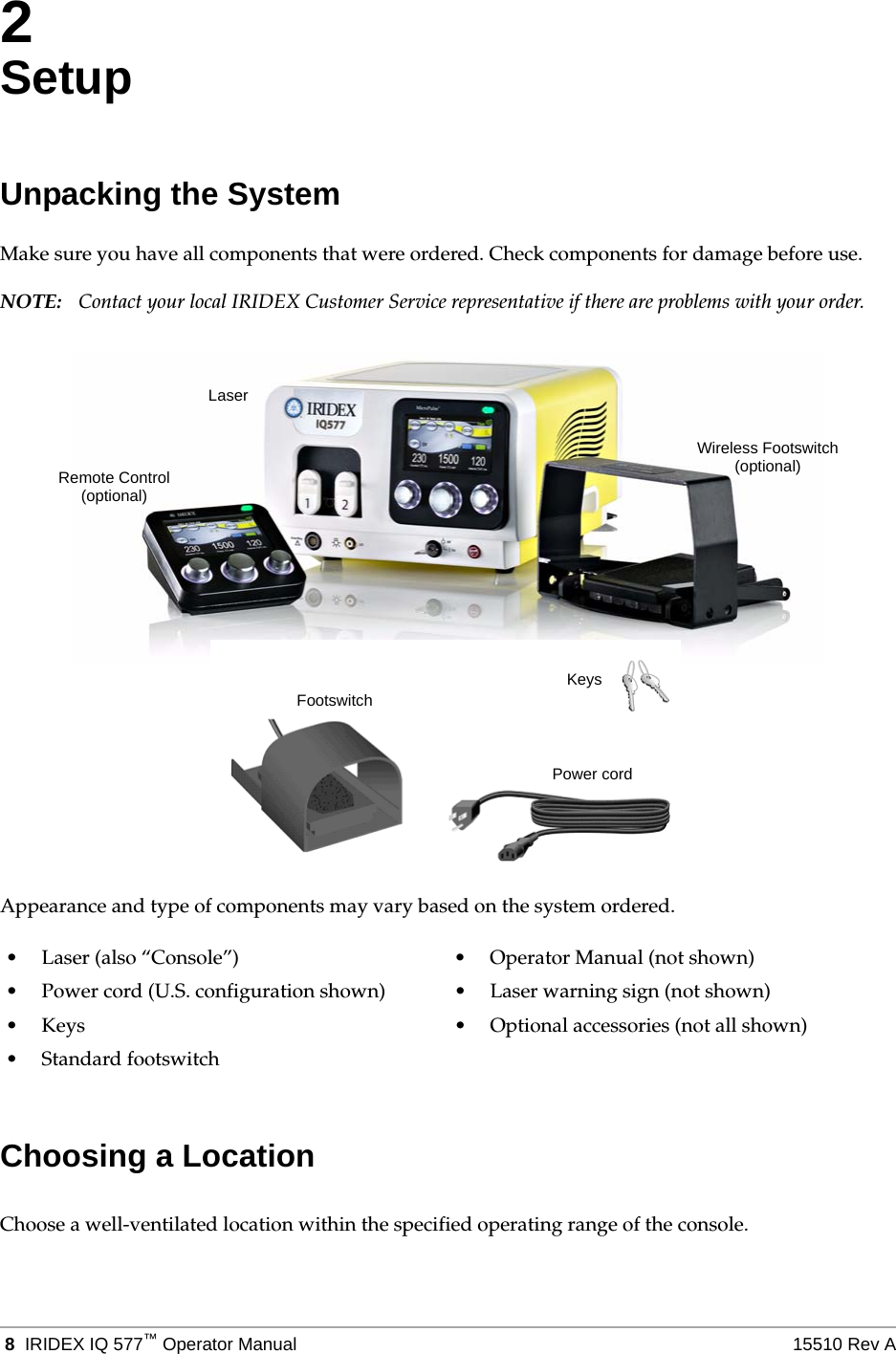  8 IRIDEX IQ 577&trade;Operator Manual 15510 Rev A2SetupUnpacking the SystemMake sure you have all components that were ordered. Check components for damage before use.NOTE: Contact your local IRIDEX Customer Service representative if there are problems with your order.Appearance and type of components may vary based on the system ordered.Choosing a LocationChoose a well-ventilated location within the specified operating range of the console.&bull; Laser (also &ldquo;Console&rdquo;) &bull; Operator Manual (not shown)&bull; Power cord (U.S. configuration shown) &bull; Laser warning sign (not shown)&bull; Keys &bull; Optional accessories (not all shown)&bull;Standard footswitchKeysPower cordFootswitchLaserRemote Control(optional)Wireless Footswitch(optional)
