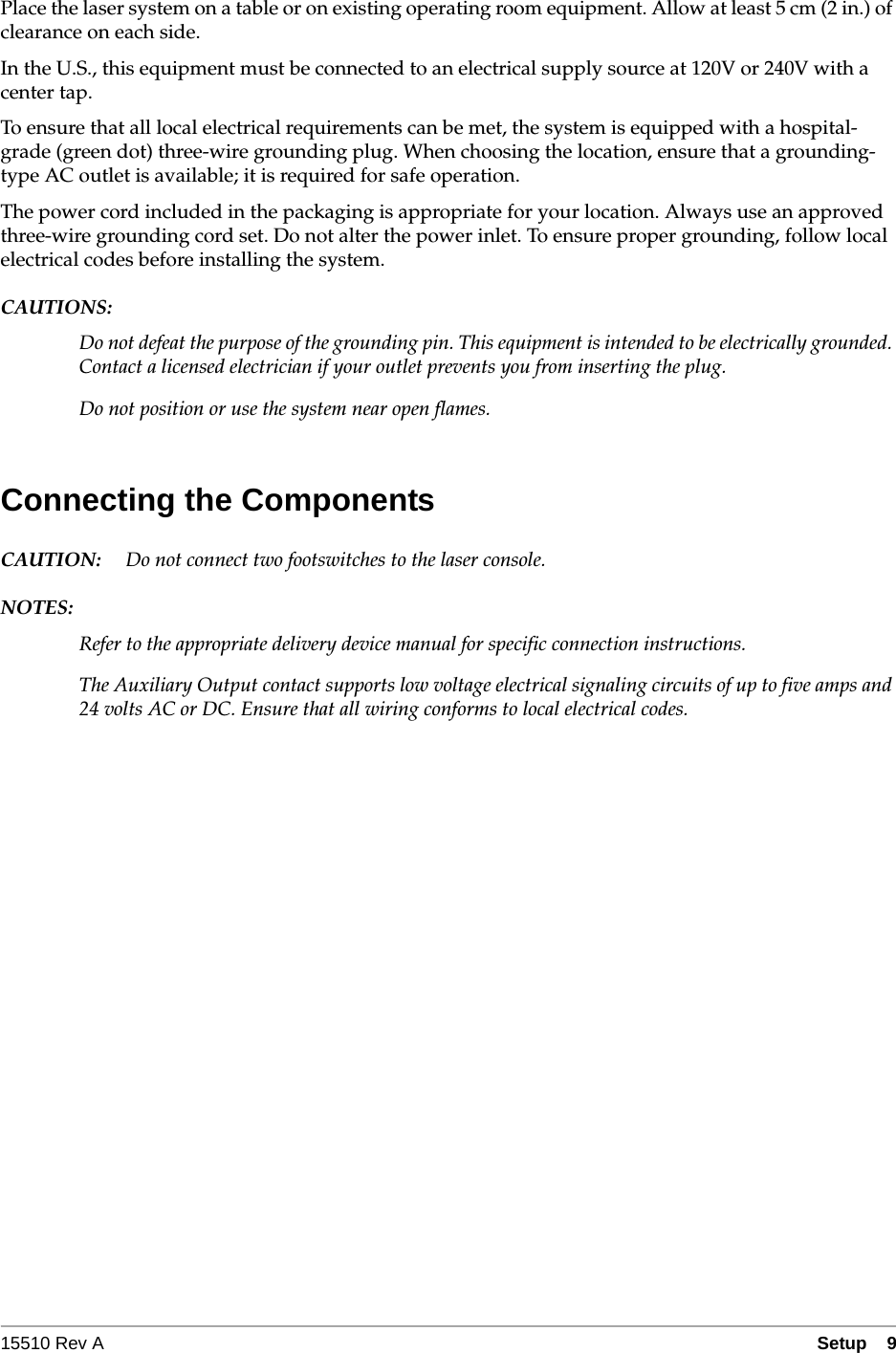 15510 Rev A Setup  9Place the laser system on a table or on existing operating room equipment. Allow at least 5 cm (2 in.) of clearance on each side.In the U.S., this equipment must be connected to an electrical supply source at 120V or 240V with a center tap.To ensure that all local electrical requirements can be met, the system is equipped with a hospital-grade (green dot) three-wire grounding plug. When choosing the location, ensure that a grounding-type AC outlet is available; it is required for safe operation.The power cord included in the packaging is appropriate for your location. Always use an approved three-wire grounding cord set. Do not alter the power inlet. To ensure proper grounding, follow local electrical codes before installing the system.CAUTIONS:Do not defeat the purpose of the grounding pin. This equipment is intended to be electrically grounded. Contact a licensed electrician if your outlet prevents you from inserting the plug.Do not position or use the system near open flames.Connecting the ComponentsCAUTION: Do not connect two footswitches to the laser console.NOTES:Refer to the appropriate delivery device manual for specific connection instructions.The Auxiliary Output contact supports low voltage electrical signaling circuits of up to five amps and 24 volts AC or DC. Ensure that all wiring conforms to local electrical codes.
