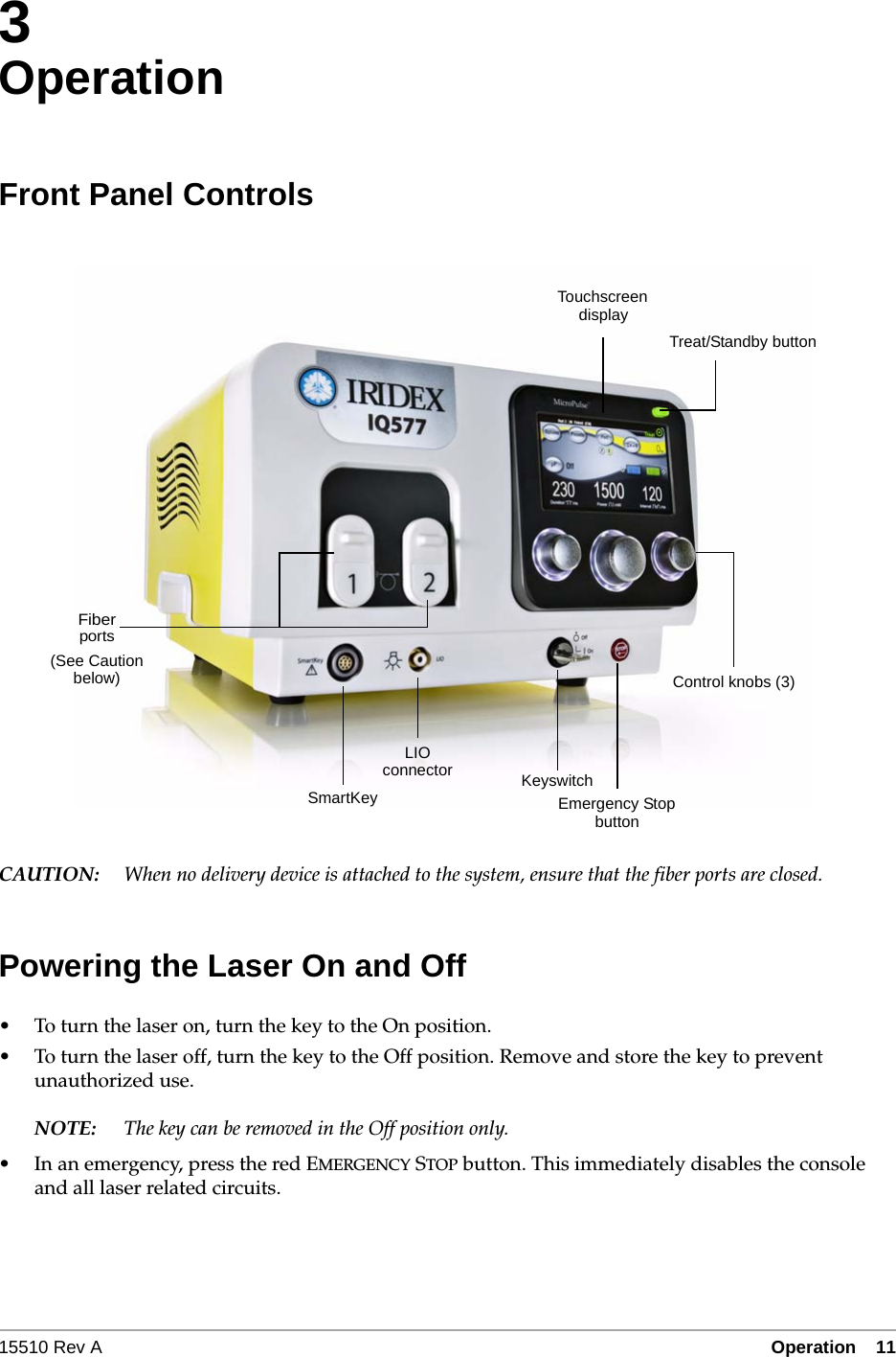 15510 Rev A Operation  11&bull;3- 113OperationFront Panel ControlsCAUTION: When no delivery device is attached to the system, ensure that the fiber ports are closed.Powering the Laser On and Off&bull; To turn the laser on, turn the key to the On position.&bull; To turn the laser off, turn the key to the Off position. Remove and store the key to prevent unauthorized use.NOTE: The key can be removed in the Off position only.&bull; In an emergency, press the red EMERGENCY STOP button. This immediately disables the console and all laser related circuits.LIOTouchscreenEmergency StopKeyswitchdisplaybuttonconnectorFiberportsControl knobs (3)SmartKeyTreat/Standby button(See Cautionbelow)