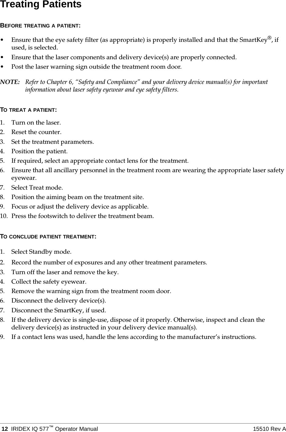  12 IRIDEX IQ 577&trade;Operator Manual 15510 Rev ATreating PatientsBEFORE TREATING A PATIENT:&bull; Ensure that the eye safety filter (as appropriate) is properly installed and that the SmartKey&reg;, if used, is selected.&bull; Ensure that the laser components and delivery device(s) are properly connected.&bull; Post the laser warning sign outside the treatment room door.NOTE: Refer to Chapter 6, &ldquo;Safety and Compliance&rdquo; and your delivery device manual(s) for important information about laser safety eyewear and eye safety filters.TO TREAT A PATIENT:1. Turn on the laser.2. Reset the counter.3. Set the treatment parameters.4. Position the patient.5. If required, select an appropriate contact lens for the treatment.6. Ensure that all ancillary personnel in the treatment room are wearing the appropriate laser safety eyewear.7. Select Treat mode.8. Position the aiming beam on the treatment site.9. Focus or adjust the delivery device as applicable.10. Press the footswitch to deliver the treatment beam.TO CONCLUDE PATIENT TREATMENT:1. Select Standby mode.2. Record the number of exposures and any other treatment parameters.3. Turn off the laser and remove the key.4. Collect the safety eyewear.5. Remove the warning sign from the treatment room door.6. Disconnect the delivery device(s).7. Disconnect the SmartKey, if used.8. If the delivery device is single-use, dispose of it properly. Otherwise, inspect and clean the delivery device(s) as instructed in your delivery device manual(s).9. If a contact lens was used, handle the lens according to the manufacturer&rsquo;s instructions.