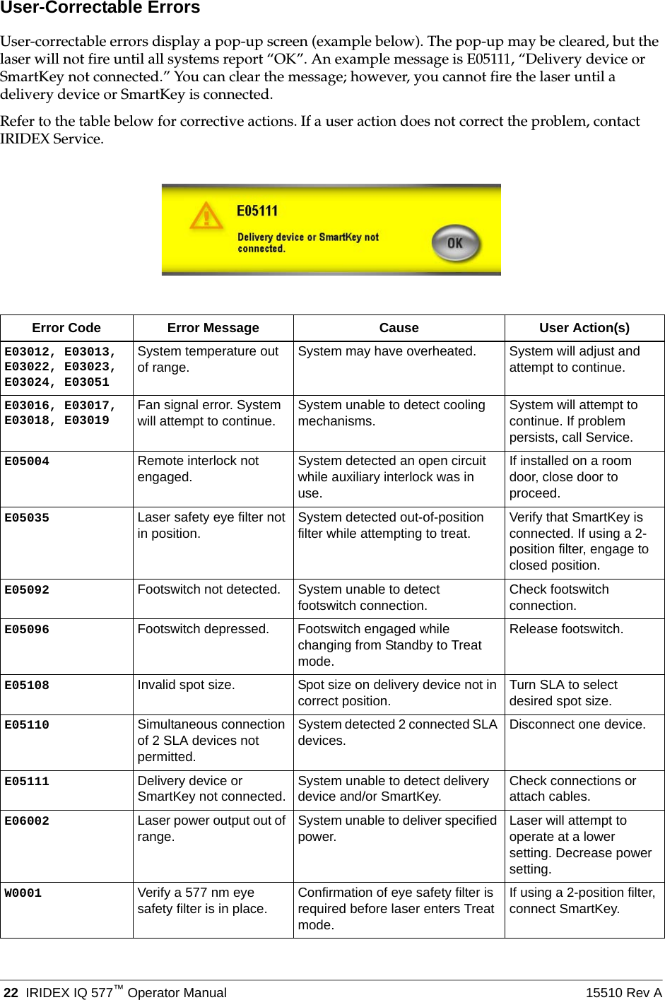  22 IRIDEX IQ 577&trade;Operator Manual 15510 Rev AUser-Correctable ErrorsUser-correctable errors display a pop-up screen (example below). The pop-up may be cleared, but the laser will not fire until all systems report &ldquo;OK&rdquo;. An example message is E05111, &ldquo;Delivery device or SmartKey not connected.&rdquo; You can clear the message; however, you cannot fire the laser until a delivery device or SmartKey is connected.Refer to the table below for corrective actions. If a user action does not correct the problem, contact IRIDEX Service.Error Code Error Message Cause User Action(s)E03012, E03013, E03022, E03023, E03024, E03051System temperature out of range. System may have overheated. System will adjust and attempt to continue.E03016, E03017, E03018, E03019Fan signal error. System will attempt to continue. System unable to detect cooling mechanisms. System will attempt to continue. If problem persists, call Service.E05004 Remote interlock not engaged. System detected an open circuit while auxiliary interlock was in use.If installed on a room door, close door to proceed.E05035 Laser safety eye filter not in position. System detected out-of-position filter while attempting to treat. Verify that SmartKey is connected. If using a 2-position filter, engage to closed position.E05092 Footswitch not detected. System unable to detect footswitch connection. Check footswitch connection.E05096 Footswitch depressed. Footswitch engaged while changing from Standby to Treat mode.Release footswitch.E05108 Invalid spot size. Spot size on delivery device not in correct position. Turn SLA to select desired spot size.E05110 Simultaneous connection of 2 SLA devices not permitted.System detected 2 connected SLA devices. Disconnect one device.E05111 Delivery device or SmartKey not connected. System unable to detect delivery device and/or SmartKey. Check connections or attach cables.E06002 Laser power output out of range.  System unable to deliver specified power. Laser will attempt to operate at a lower setting. Decrease power setting.W0001 Verify a 577 nm eye safety filter is in place. Confirmation of eye safety filter is required before laser enters Treat mode.If using a 2-position filter, connect SmartKey.