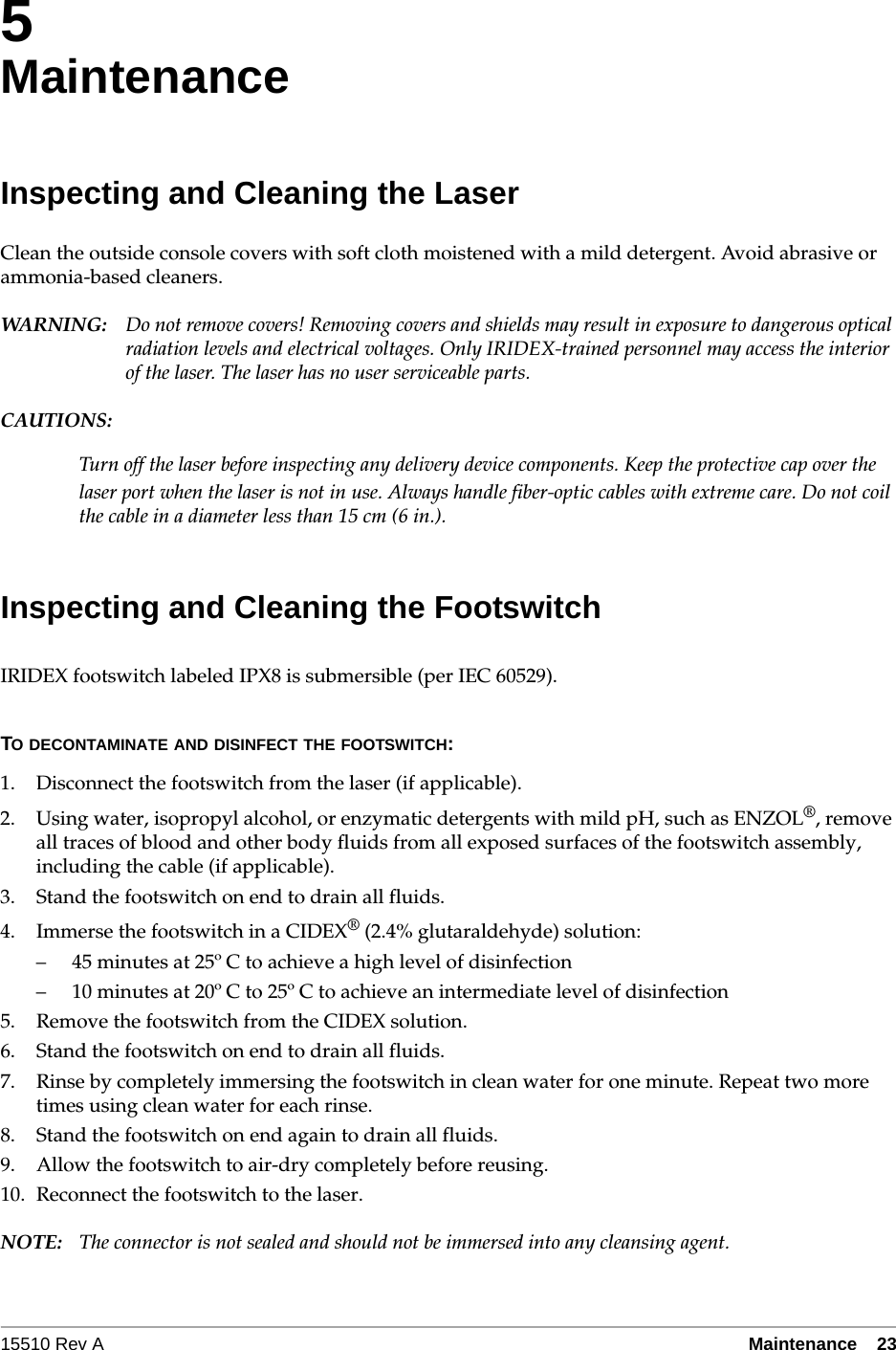 15510 Rev A Maintenance  235MaintenanceInspecting and Cleaning the LaserClean the outside console covers with soft cloth moistened with a mild detergent. Avoid abrasive or ammonia-based cleaners. WARN I NG: Do not remove covers! Removing covers and shields may result in exposure to dangerous optical radiation levels and electrical voltages. Only IRIDEX-trained personnel may access the interior of the laser. The laser has no user serviceable parts.CAUTIONS:Turn off the laser before inspecting any delivery device components. Keep the protective cap over the laser port when the laser is not in use. Always handle fiber-optic cables with extreme care. Do not coil the cable in a diameter less than 15 cm (6 in.).Inspecting and Cleaning the FootswitchIRIDEX footswitch labeled IPX8 is submersible (per IEC 60529). TO DECONTAMINATE AND DISINFECT THE FOOTSWITCH:1. Disconnect the footswitch from the laser (if applicable).2. Using water, isopropyl alcohol, or enzymatic detergents with mild pH, such as ENZOL&reg;, remove all traces of blood and other body fluids from all exposed surfaces of the footswitch assembly, including the cable (if applicable).3. Stand the footswitch on end to drain all fluids.4. Immerse the footswitch in a CIDEX&reg; (2.4% glutaraldehyde) solution:&ndash; 45 minutes at 25&ordm; C to achieve a high level of disinfection&ndash; 10 minutes at 20&ordm; C to 25&ordm; C to achieve an intermediate level of disinfection5. Remove the footswitch from the CIDEX solution.6. Stand the footswitch on end to drain all fluids. 7. Rinse by completely immersing the footswitch in clean water for one minute. Repeat two more times using clean water for each rinse.8. Stand the footswitch on end again to drain all fluids.9. Allow the footswitch to air-dry completely before reusing.10. Reconnect the footswitch to the laser.NOTE: The connector is not sealed and should not be immersed into any cleansing agent.